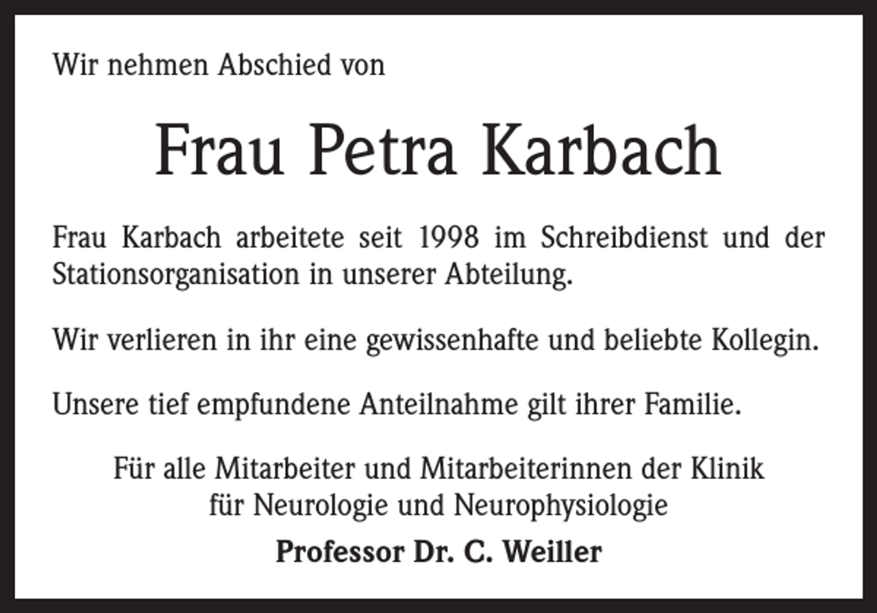 <p>Wir nehmen Abschied von</p><p>Frau Petra Karbach<br />Frau Karbach arbeitete seit 1998 im Schreibdienst und der<br />Stationsorganisation in unserer Abteilung.<br />Wir verlieren in ihr eine gewissenhafte und beliebte Kollegin.<br />Unsere tief empfundene Anteilnahme gilt ihrer Familie.<br />Für alle Mitarbeiter und Mitarbeiterinnen der Klinik<br />für Neurologie und Neurophysiologie<br />Professor Dr. C. Weiller</p>