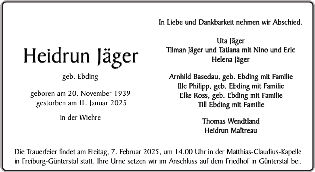 <p>In Liebe und Dankbarkeit nehmen wir Abschied.</p><p>Heidrun Jäger<br />geb. Ebding<br />geboren am 20. November 1939<br />gestorben am 11. Januar 2025<br />in der Wiehre</p><p>Uta Jäger<br />Tilman Jäger und Tatiana mit Nino und Eric<br />Helena Jäger<br />Arnhild Basedau, geb. Ebding mit Familie<br />Ille Philipp, geb. Ebding mit Familie<br />Elke Ross, geb. Ebding mit Familie<br />Till Ebding mit Familie<br />Thomas Wendtland<br />Heidrun Maîtreau</p><p>Die Trauerfeier findet am Freitag, 7. Februar 2025, um 14.00 Uhr in der Matthias-Claudius-Kapelle<br />in Freiburg-Günterstal statt. Ihre Urne setzen wir im Anschluss auf dem Friedhof in Günterstal bei.</p>