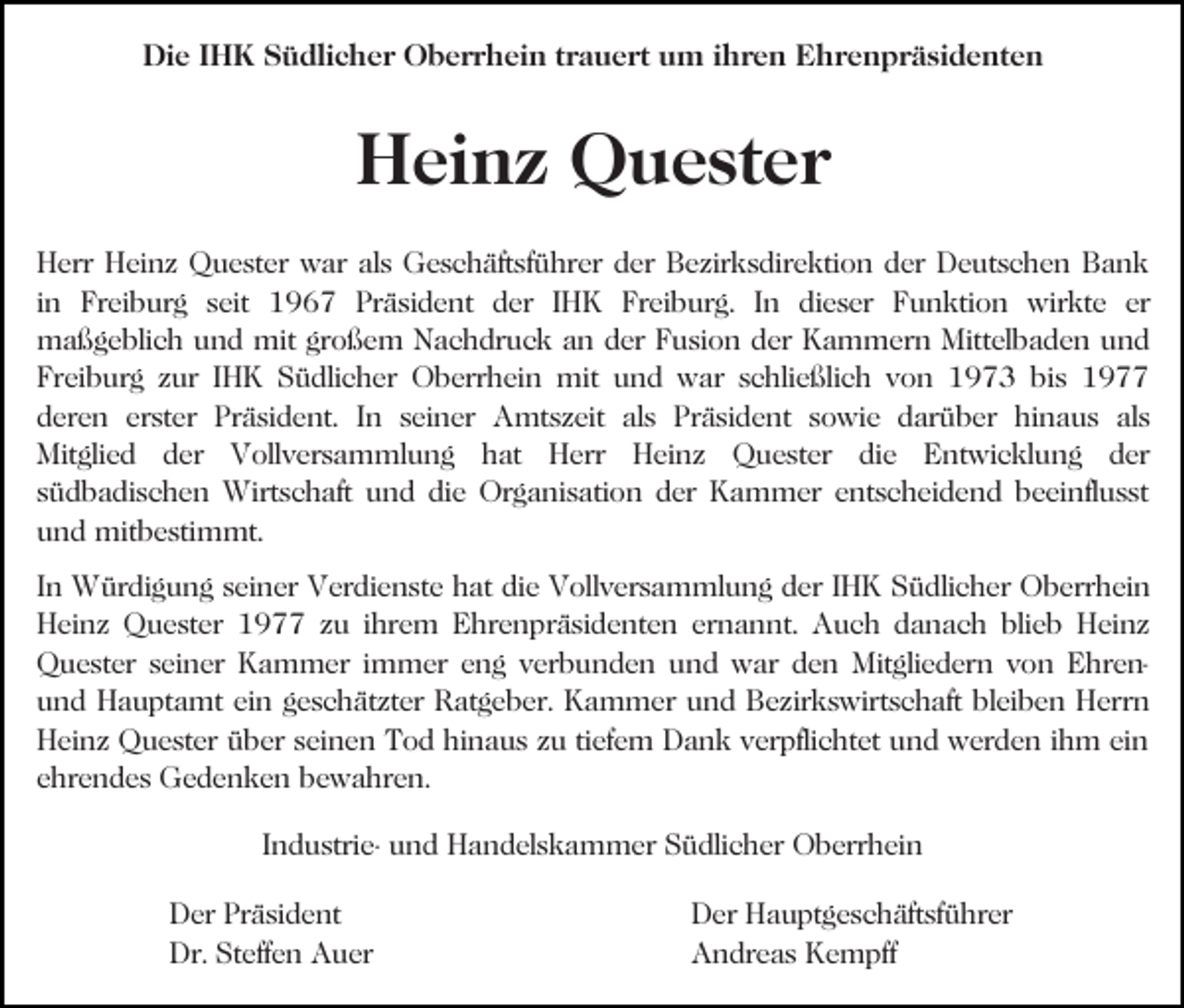<p>Die IHK Südlicher Oberrhein trauert um ihren Ehrenpräsidenten</p><p>Heinz Quester<br />Herr Heinz Quester war als Geschäftsführer der Bezirksdirektion der Deutschen Bank<br />in Freiburg seit 1967 Präsident der IHK Freiburg. In dieser Funktion wirkte er<br />maßgeblich und mit großem Nachdruck an der Fusion der Kammern Mittelbaden und<br />Freiburg zur IHK Südlicher Oberrhein mit und war schließlich von 1973 bis 1977<br />deren erster Präsident. In seiner Amtszeit als Präsident sowie darüber hinaus als<br />Mitglied der Vollversammlung hat Herr Heinz Quester die Entwicklung der<br />südbadischen Wirtschaft und die Organisation der Kammer entscheidend beeinflusst<br />und mitbestimmt.<br />In Würdigung seiner Verdienste hat die Vollversammlung der IHK Südlicher Oberrhein<br />Heinz Quester 1977 zu ihrem Ehrenpräsidenten ernannt. Auch danach blieb Heinz<br />Quester seiner Kammer immer eng verbunden und war den Mitgliedern von Ehrenund Hauptamt ein geschätzter Ratgeber. Kammer und Bezirkswirtschaft bleiben Herrn<br />Heinz Quester über seinen Tod hinaus zu tiefem Dank verpflichtet und werden ihm ein<br />ehrendes Gedenken bewahren.<br />Industrie- und Handelskammer Südlicher Oberrhein<br />Der Präsident<br />Dr. Steffen Auer</p><p>Der Hauptgeschäftsführer<br />Andreas Kempff</p>
