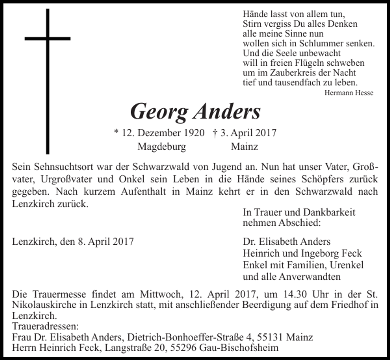 <p>Hände lasst von allem tun,<br />Stirn vergiss Du alles Denken<br />alle meine Sinne nun<br />wollen sich in Schlummer senken.<br />Und die Seele unbewacht<br />will in freien Flügeln schweben<br />um im Zauberkreis der Nacht<br />tief und tausendfach zu leben.</p><p>Georg Anders</p><p>Hermann Hesse</p><p>* 12. Dezember 1920 † 3. April 2017<br />Magdeburg<br />Mainz<br />Sein Sehnsuchtsort war der Schwarzwald von Jugend an. Nun hat unser Vater, Großvater, Urgroßvater und Onkel sein Leben in die Hände seines Schöpfers zurück<br />gegeben. Nach kurzem Aufenthalt in Mainz kehrt er in den Schwarzwald nach<br />Lenzkirch zurück.<br />In Trauer und Dankbarkeit<br />nehmen Abschied:<br />Lenzkirch, den 8. April 2017</p><p>Dr. Elisabeth Anders<br />Heinrich und Ingeborg Feck<br />Enkel mit Familien, Urenkel<br />und alle Anverwandten</p><p>Die Trauermesse findet am Mittwoch, 12. April 2017, um 14.30 Uhr in der St.<br />Nikolauskirche in Lenzkirch statt, mit anschließender Beerdigung auf dem Friedhof in<br />Lenzkirch.<br />Traueradressen:<br />Frau Dr. Elisabeth Anders, Dietrich-Bonhoeffer-Straße 4, 55131 Mainz<br />Herrn Heinrich Feck, Langstraße 20, 55296 Gau-Bischofsheim</p>