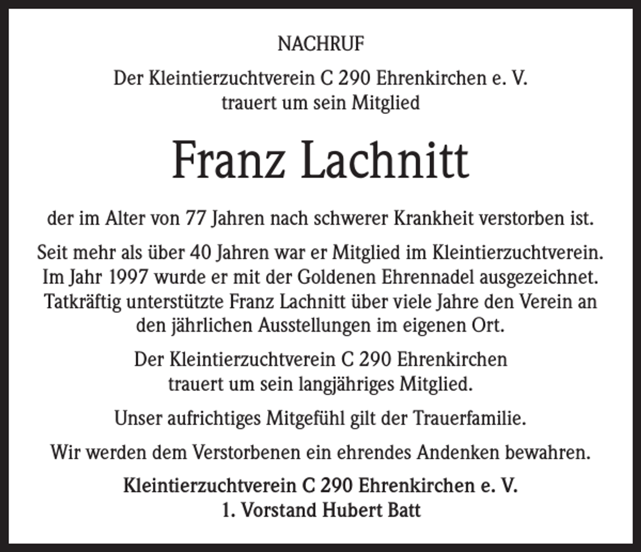 <p>Nachruf<br />Der Kleintierzuchtverein C 290 Ehrenkirchen e. V.<br />trauert um sein Mitglied</p><p>Franz Lachnitt<br />der im Alter von 77 Jahren nach schwerer Krankheit verstorben ist.<br />Seit mehr als über 40 Jahren war er Mitglied im Kleintierzuchtverein.<br />Im Jahr 1997 wurde er mit der Goldenen Ehrennadel ausgezeichnet.<br />Tatkräftig unterstützte Franz Lachnitt über viele Jahre den Verein an<br />den jährlichen Ausstellungen im eigenen Ort.<br />Der Kleintierzuchtverein C 290 Ehrenkirchen<br />trauert um sein langjähriges Mitglied.<br />Unser aufrichtiges Mitgefühl gilt der Trauerfamilie.<br />Wir werden dem Verstorbenen ein ehrendes Andenken bewahren.<br />Kleintierzuchtverein C 290 Ehrenkirchen e. V.<br />1. Vorstand Hubert Batt</p>