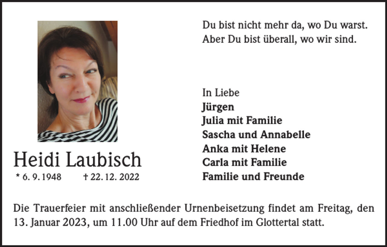 <p>Du bist nicht mehr da, wo Du warst.<br />Aber Du bist überall, wo wir sind.</p><p>Heidi Laubisch<br />* 6. 9. 1948</p><p>† 22. 12. 2022</p><p>In Liebe<br />Jürgen<br />Julia mit Familie<br />Sascha und Annabelle<br />Anka mit Helene<br />Carla mit Familie<br />Familie und Freunde</p><p>Die Trauerfeier mit anschließender Urnenbeisetzung findet am Freitag, den<br />13. Januar 2023, um 11.00 Uhr auf dem Friedhof im Glottertal statt.</p>