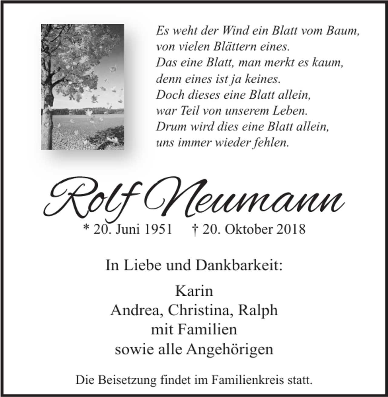 <p>Es weht der Wind ein Blatt vom Baum,<br />von vielen Blättern eines.<br />Das eine Blatt, man merkt es kaum,<br />denn eines ist ja keines.<br />Doch dieses eine Blatt allein,<br />war Teil von unserem Leben.<br />Drum wird dies eine Blatt allein,<br />uns immer wieder fehlen.</p><p>Rolf Neumann<br />* 20. Juni 1951</p><p>† 20. Oktober 2018</p><p>In Liebe und Dankbarkeit:<br />Karin<br />Andrea, Christina, Ralph<br />mit Familien<br />sowie alle Angehörigen<br />Die Beisetzung findet im Familienkreis statt.</p>