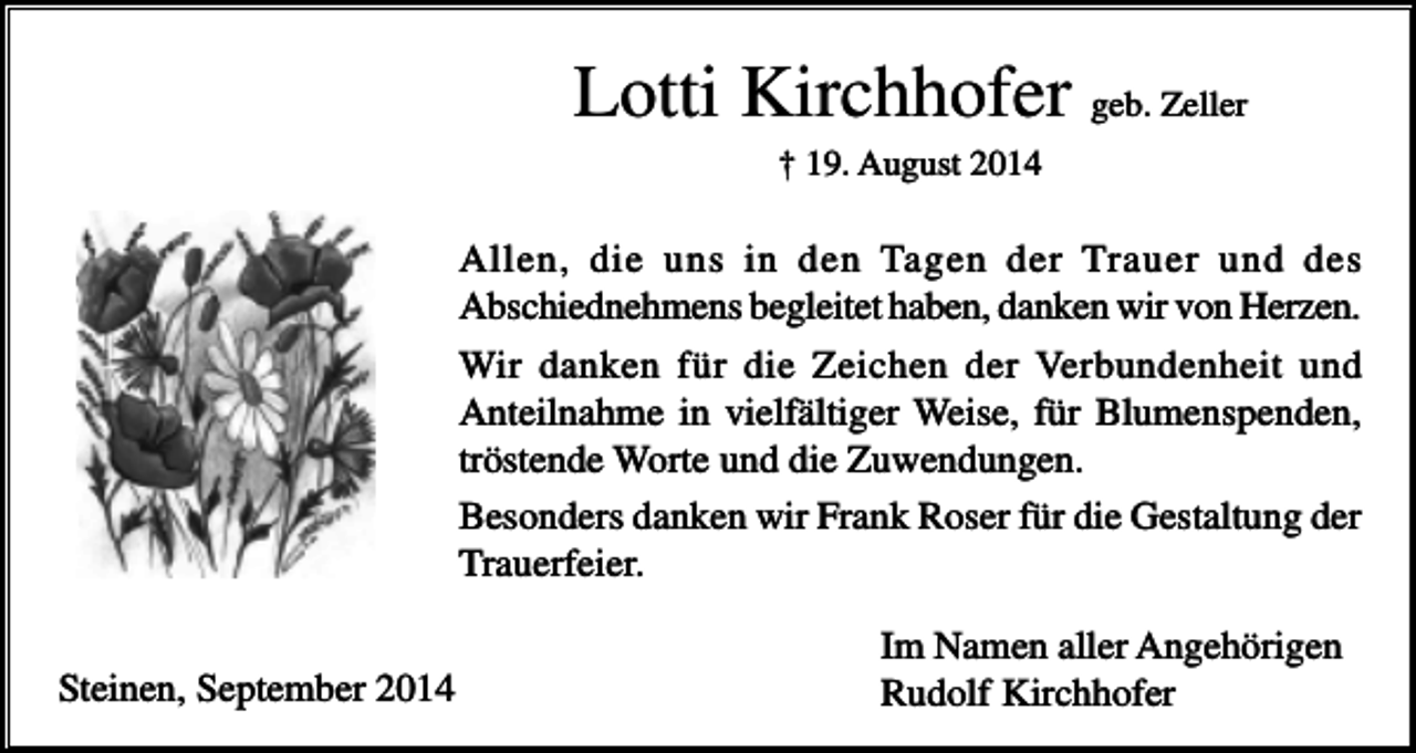 <p>Lotti Kirchhofer geb. Zeller<br />† 19. August 2014</p><p>Allen, die uns in den Tagen der Trauer und des<br />Abschiednehmens begleitet haben, danken wir von Herzen.<br />Wir danken für die Zeichen der Verbundenheit und<br />Anteilnahme in vielfältiger Weise, für Blumenspenden,<br />tröstende Worte und die Zuwendungen.<br />Besonders danken wir Frank Roser für die Gestaltung der<br />Trauerfeier.<br />Steinen, September 2014</p><p>Im Namen aller Angehörigen<br />Rudolf Kirchhofer</p>