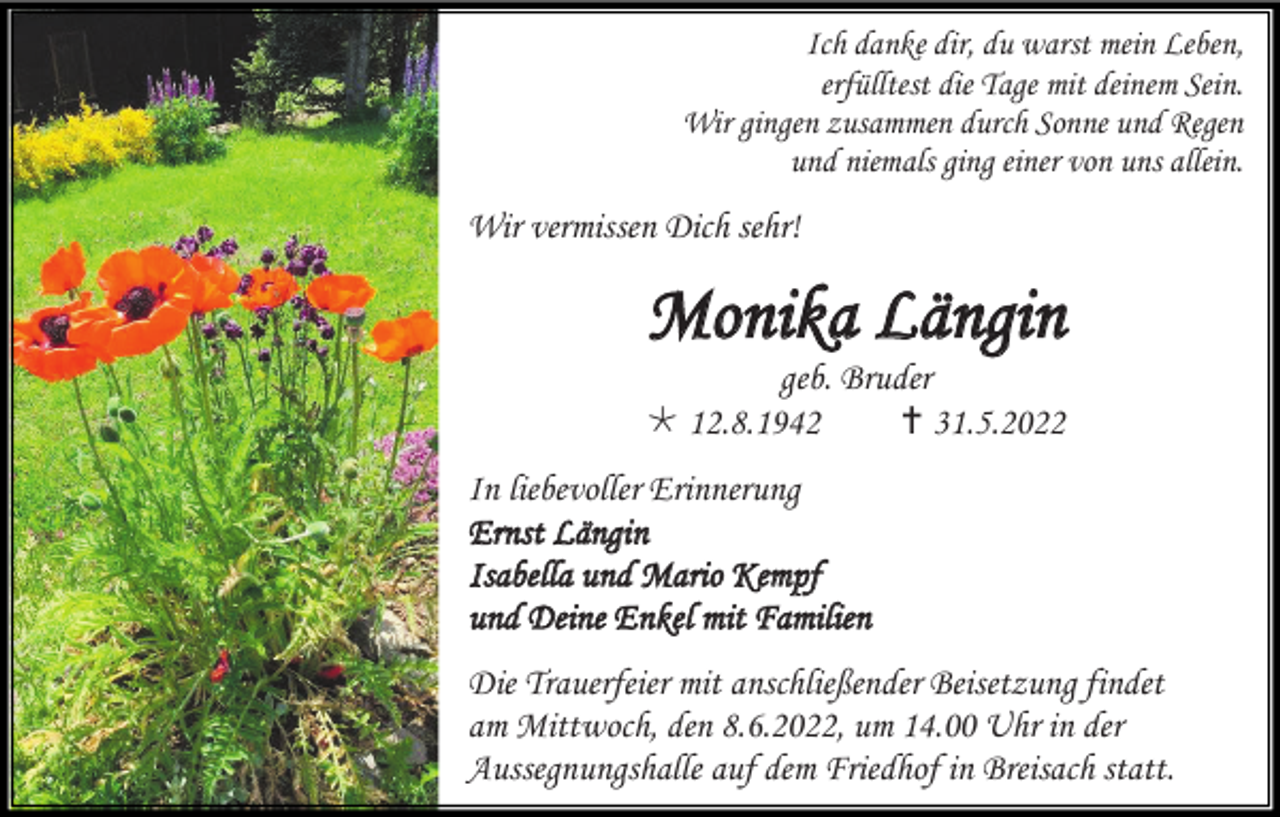 <p>Ich danke dir, du warst mein Leben,<br />erfülltest die Tage mit deinem Sein.<br />Wir gingen zusammen durch Sonne und Regen<br />und niemals ging einer von uns allein.</p><p>Wir vermissen Dich sehr!</p><p>Monika Längin<br />geb. Bruder<br /> 12.8.1942<br /> 31.5.2022<br />In liebevoller Erinnerung<br />Ernst Längin<br />Isabella und Mario Kempf<br />und Deine Enkel mit Familien<br />Die Trauerfeier mit anschließender Beisetzung findet<br />am Mittwoch, den 8.6.2022, um 14.00 Uhr in der<br />Aussegnungshalle auf dem Friedhof in Breisach statt.</p>