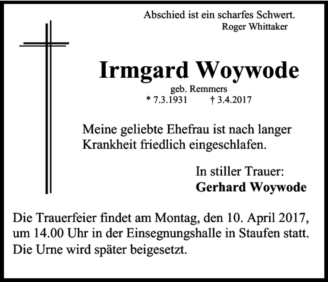 <p>Abschied ist ein scharfes Schwert.<br />Roger Whittaker</p><p>Irmgard Woywode<br />geb. Remmers<br />* 7.3.1931<br />† 3.4.2017</p><p>Meine geliebte Ehefrau ist nach langer<br />Krankheit friedlich eingeschlafen.<br />In stiller Trauer:<br />Gerhard Woywode<br />Die Trauerfeier findet am Montag, den 10. April 2017,<br />um 14.00 Uhr in der Einsegnungshalle in Staufen statt.<br />Die Urne wird später beigesetzt.</p>