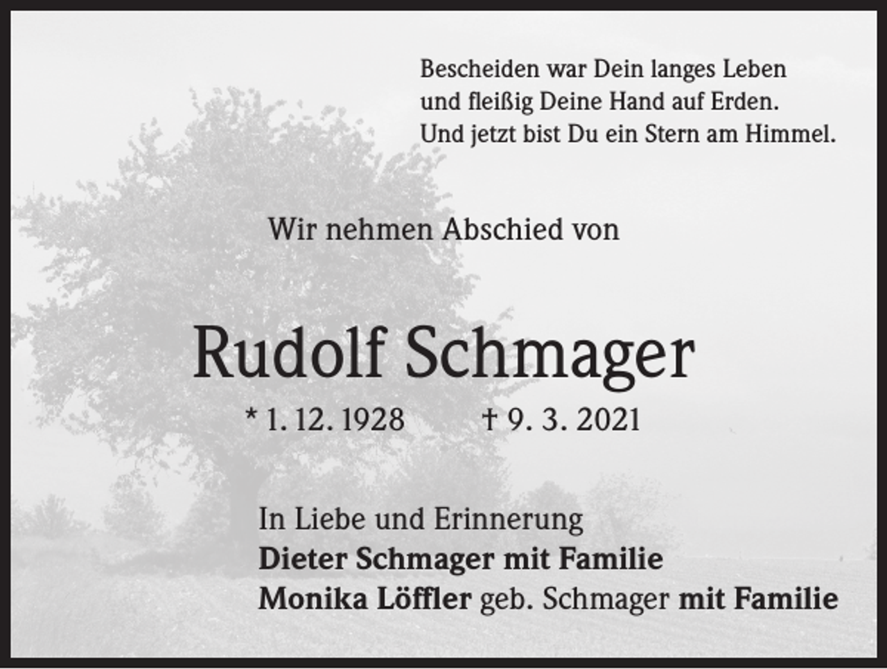 <p>Bescheiden war Dein langes Leben<br />und fleißig Deine Hand auf Erden.<br />Und jetzt bist Du ein Stern am Himmel.</p><p>Wir nehmen Abschied von</p><p>Rudolf Schmager<br />* 1. 12. 1928</p><p>† 9. 3. 2021</p><p>In Liebe und Erinnerung<br />Dieter Schmager mit Familie<br />Monika Löffler geb. Schmager mit Familie</p>