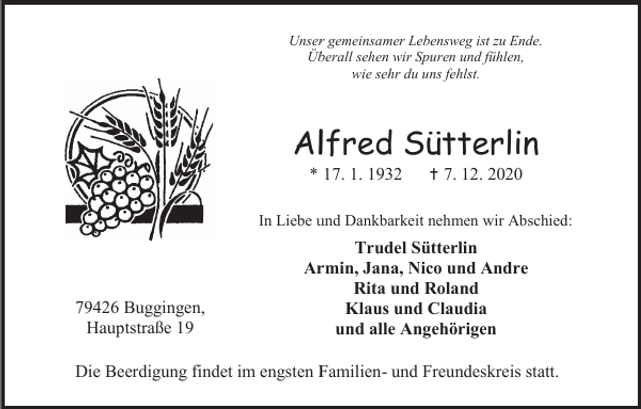 <p>Unser gemeinsamer Lebensweg ist zu Ende.<br />Überall sehen wir Spuren und fühlen,<br />wie sehr du uns fehlst.</p><p>Alfred Sütterlin<br />* 17. 1. 1932</p><p> 7. 12. 2020</p><p>In Liebe und Dankbarkeit nehmen wir Abschied:</p><p>79426 Buggingen,<br />Hauptstraße 19</p><p>Trudel Sütterlin<br />Armin, Jana, Nico und Andre<br />Rita und Roland<br />Klaus und Claudia<br />und alle Angehörigen</p><p>Die Beerdigung findet im engsten Familien- und Freundeskreis statt.</p>