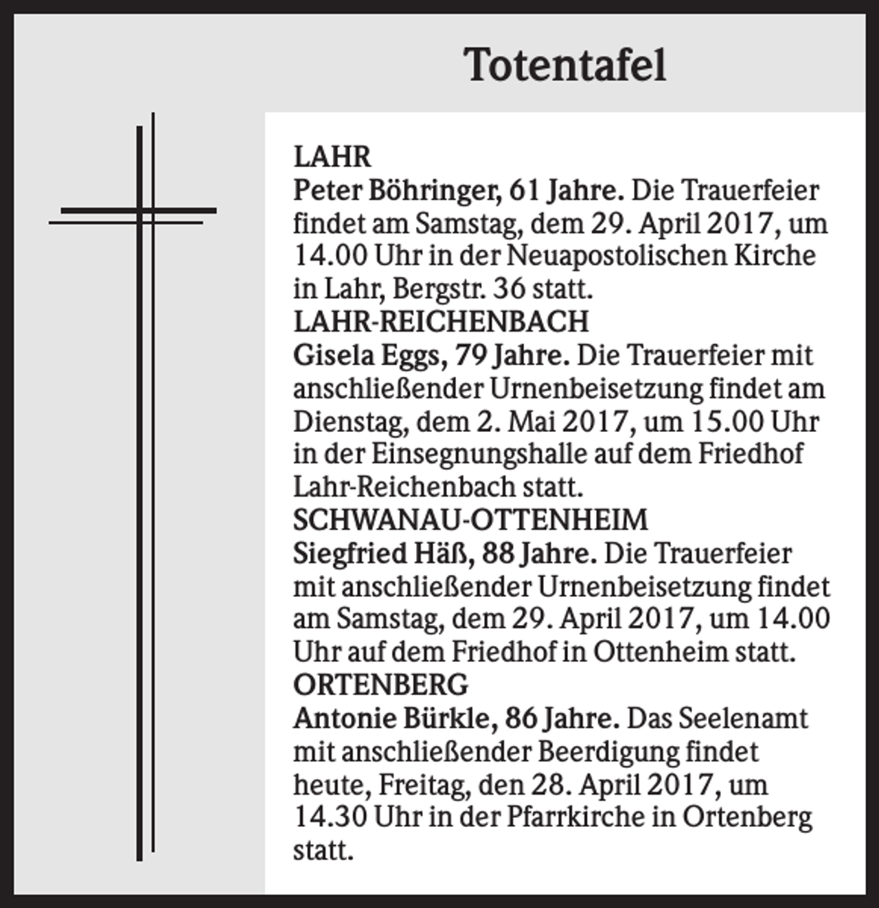<p>Totentafel<br />LAHR<br />Peter Böhringer, 61 Jahre. Die Trauerfeier<br />findet am Samstag, dem 29. April 2017, um<br />14.00 Uhr in der Neuapostolischen Kirche<br />in Lahr, Bergstr. 36 statt.<br />LAHR-REICHENBACH<br />Gisela Eggs, 79 Jahre. Die Trauerfeier mit<br />anschließender Urnenbeisetzung findet am<br />Dienstag, dem 2. Mai 2017, um 15.00 Uhr<br />in der Einsegnungshalle auf dem Friedhof<br />Lahr-Reichenbach statt.<br />SCHWANAU-OTTENHEIM<br />Siegfried Häß, 88 Jahre. Die Trauerfeier<br />mit anschließender Urnenbeisetzung findet<br />am Samstag, dem 29. April 2017, um 14.00<br />Uhr auf dem Friedhof in Ottenheim statt.<br />ORTENBERG<br />Antonie Bürkle, 86 Jahre. Das Seelenamt<br />mit anschließender Beerdigung findet<br />heute, Freitag, den 28. April 2017, um<br />14.30 Uhr in der Pfarrkirche in Ortenberg<br />statt.</p>