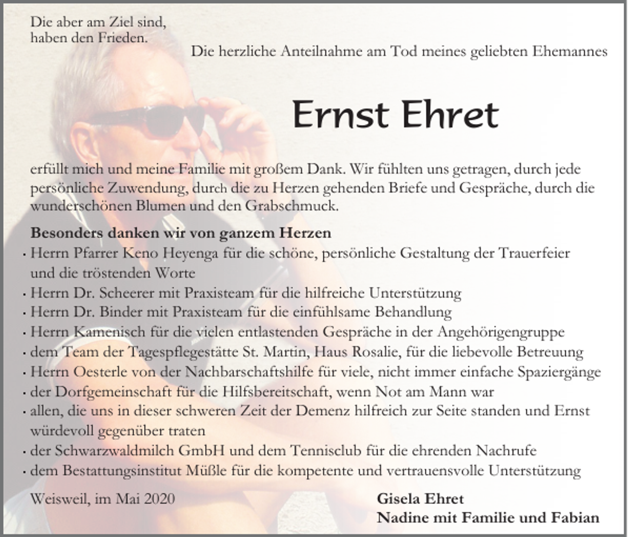 <p>Die aber am Ziel sind,<br />haben den Frieden.</p><p>Die herzliche Anteilnahme am Tod meines geliebten Ehemannes</p><p>Ernst Ehret<br />erfüllt mich und meine Familie mit großem Dank. Wir fühlten uns getragen, durch jede<br />persönliche Zuwendung, durch die zu Herzen gehenden Briefe und Gespräche, durch die<br />wunderschönen Blumen und den Grabschmuck.<br />Besonders danken wir von ganzem Herzen<br />· Herrn Pfarrer Keno Heyenga für die schöne, persönliche Gestaltung der Trauerfeier<br />und die tröstenden Worte<br />· Herrn Dr. Scheerer mit Praxisteam für die hilfreiche Unterstützung<br />· Herrn Dr. Binder mit Praxisteam für die einfühlsame Behandlung<br />· Herrn Kamenisch für die vielen entlastenden Gespräche in der Angehörigengruppe<br />· dem Team der Tagespflegestätte St. Martin, Haus Rosalie, für die liebevolle Betreuung<br />· Herrn Oesterle von der Nachbarschaftshilfe für viele, nicht immer einfache Spaziergänge<br />· der Dorfgemeinschaft für die Hilfsbereitschaft, wenn Not am Mann war<br />· allen, die uns in dieser schweren Zeit der Demenz hilfreich zur Seite standen und Ernst<br />würdevoll gegenüber traten<br />· der Schwarzwaldmilch GmbH und dem Tennisclub für die ehrenden Nachrufe<br />· dem Bestattungsinstitut Müßle für die kompetente und vertrauensvolle Unterstützung<br />Weisweil, im Mai 2020</p><p>Gisela Ehret<br />Nadine mit Familie und Fabian</p>