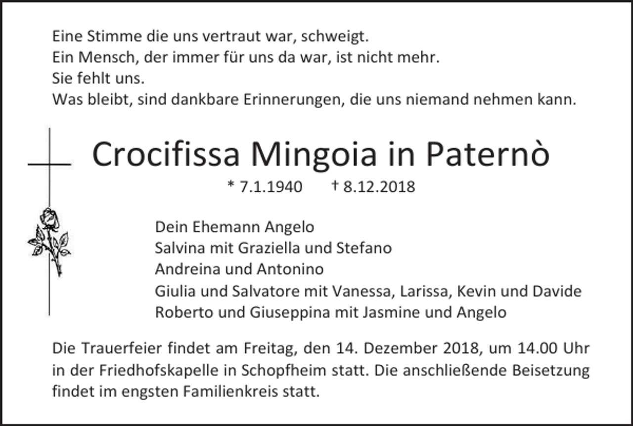 <p>Eine Stimme die uns vertraut war, schweigt.<br />Ein Mensch, der immer für uns da war, ist nicht mehr.<br />Sie fehlt uns.<br />Was bleibt, sind dankbare Erinnerungen, die uns niemand nehmen kann.</p><p>Crocifissa Mingoia in Paternò<br />* 7.1.1940</p><p>† 8.12.2018</p><p>Dein Ehemann Angelo<br />Salvina mit Graziella und Stefano<br />Andreina und Antonino<br />Giulia und Salvatore mit Vanessa, Larissa, Kevin und Davide<br />Roberto und Giuseppina mit Jasmine und Angelo<br />Die Trauerfeier findet am Freitag, den 14. Dezember 2018, um 14.00 Uhr<br />in der Friedhofskapelle in Schopfheim statt. Die anschließende Beisetzung<br />findet im engsten Familienkreis statt.</p>