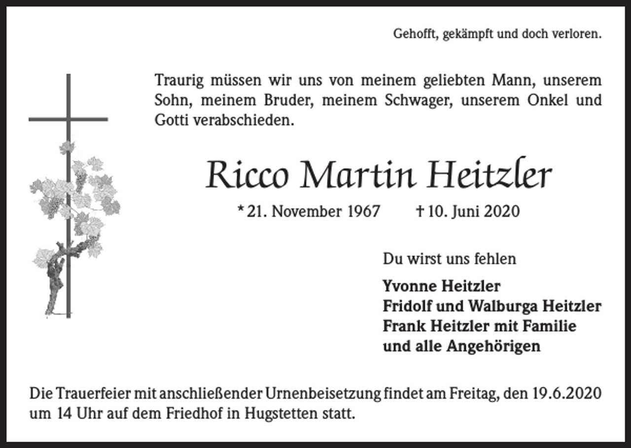 <p>Gehofft, gekämpft und doch verloren.</p><p>Traurig müssen wir uns von meinem geliebten Mann, unserem<br />Sohn, meinem Bruder, meinem Schwager, unserem Onkel und<br />Gotti verabschieden.</p><p>Ricco Martin Heitzler<br />* 21. November 1967 † 10. Juni 2020<br />Du wirst uns fehlen<br />Yvonne Heitzler<br />Fridolf und Walburga Heitzler<br />Frank Heitzler mit Familie<br />und alle Angehörigen<br />Die Trauerfeier mit anschließender Urnenbeisetzung findet am Freitag, den 19.6.2020<br />um 14 Uhr auf dem Friedhof in Hugstetten statt.</p>