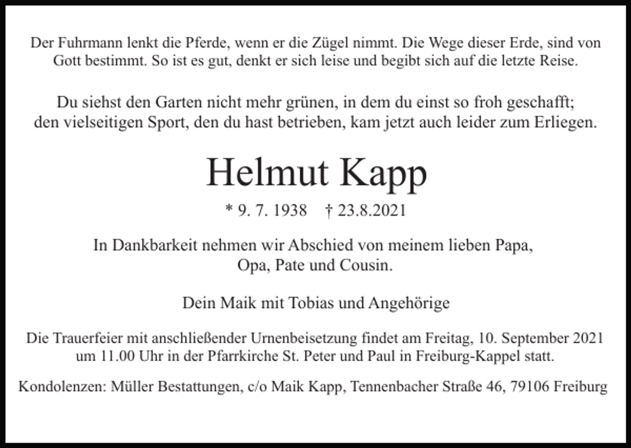 <p>Der Fuhrmann lenkt die Pferde, wenn er die Zügel nimmt. Die Wege dieser Erde, sind von<br />Gott bestimmt. So ist es gut, denkt er sich leise und begibt sich auf die letzte Reise.</p><p>Du siehst den Garten nicht mehr grünen, in dem du einst so froh geschafft;<br />den vielseitigen Sport, den du hast betrieben, kam jetzt auch leider zum Erliegen.</p><p>Helmut Kapp<br />* 9. 7. 1938 † 23.8.2021<br />In Dankbarkeit nehmen wir Abschied von meinem lieben Papa,<br />Opa, Pate und Cousin.<br />Dein Maik mit Tobias und Angehörige<br />Die Trauerfeier mit anschließender Urnenbeisetzung findet am Freitag, 10. September 2021<br />um 11.00 Uhr in der Pfarrkirche St. Peter und Paul in Freiburg-Kappel statt.<br />Kondolenzen: Müller Bestattungen, c/o Maik Kapp, Tennenbacher Straße 46, 79106 Freiburg</p>