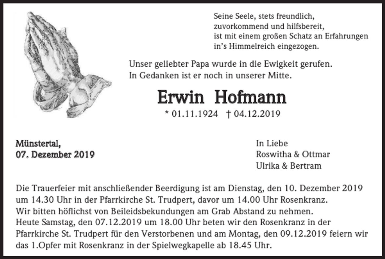 <p>Seine Seele, stets freundlich,<br />zuvorkommend und hilfsbereit,<br />ist mit einem großen Schatz an Erfahrungen<br />in’s Himmelreich eingezogen.</p><p>Unser geliebter Papa wurde in die Ewigkeit gerufen.<br />In Gedanken ist er noch in unserer Mitte.</p><p>Erwin Hofmann<br />* 01.11.1924 † 04.12.2019<br />Münstertal,<br />07. Dezember 2019</p><p>In Liebe<br />Roswitha &amp; Ottmar<br />Ulrika &amp; Bertram</p><p>Die Trauerfeier mit anschließender Beerdigung ist am Dienstag, den 10. Dezember 2019<br />um 14.30 Uhr in der Pfarrkirche St. Trudpert, davor um 14.00 Uhr Rosenkranz.<br />Wir bitten höflichst von Beileidsbekundungen am Grab Abstand zu nehmen.<br />Heute Samstag, den 07.12.2019 um 18.00 Uhr beten wir den Rosenkranz in der<br />Pfarrkirche St. Trudpert für den Verstorbenen und am Montag, den 09.12.2019 feiern wir<br />das 1.Opfer mit Rosenkranz in der Spielwegkapelle ab 18.45 Uhr.</p>