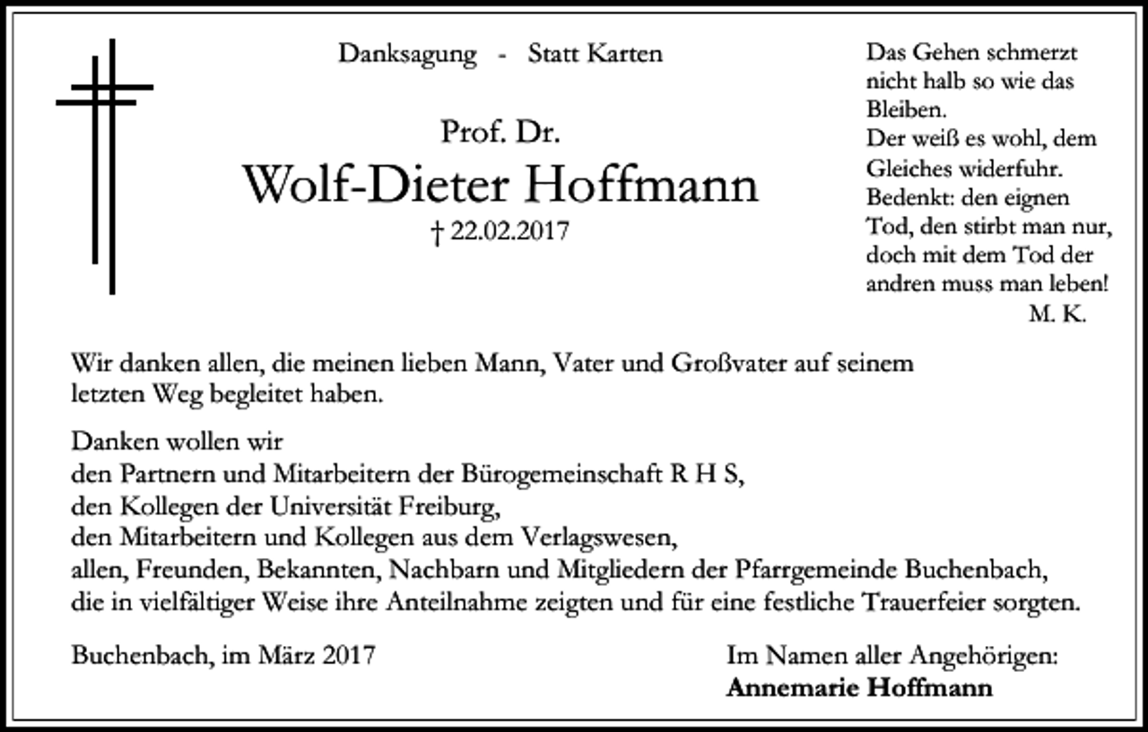 <p>Danksagung - Statt Karten</p><p>Prof. Dr.</p><p>Wolf-Dieter Hoffmann<br />† 22.02.2017</p><p>Das Gehen schmerzt<br />nicht halb so wie das<br />Bleiben.<br />Der weiß es wohl, dem<br />Gleiches widerfuhr.<br />Bedenkt: den eignen<br />Tod, den stirbt man nur,<br />doch mit dem Tod der<br />andren muss man leben!<br />M. K.</p><p>Im festen Glauben an die Auferstehung geben wir meinen geliebten Mann, unseren lieWir und<br />danken<br />allen,<br />die meinen<br />lieben Mann,<br />Vater und Großvater<br />aufunseres<br />seinem Schöpfers<br />ben<br />guten<br />Vater,<br />Schwiegervater<br />und Großvater<br />in die Hände<br />letzten Weg begleitet haben.<br />zurück.<br />Danken wollen wir<br />den Partnern und Mitarbeitern der Bürogemeinschaft R H S,<br />den Kollegen der Universität Freiburg,<br />den Mitarbeitern und Kollegen aus dem Verlagswesen,<br />allen, Freunden, Bekannten, Nachbarn und Mitgliedern der Pfarrgemeinde Buchenbach,<br />die in vielfältiger Weise ihre Anteilnahme zeigten und für eine festliche Trauerfeier sorgten.<br />Buchenbach, im März 2017</p><p>Im Namen aller Angehörigen:<br />Annemarie Hoffmann</p>