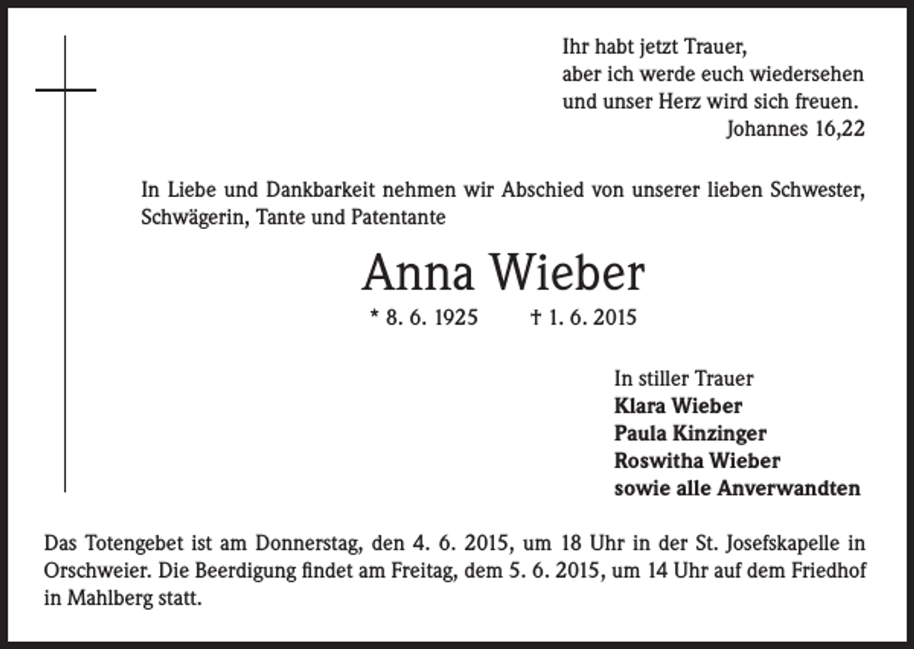 <p>Ihr habt jetzt Trauer,<br />aber ich werde euch wiedersehen<br />und unser Herz wird sich freuen.</p><p>Johannes 16,22<br />In Liebe und Dankbarkeit nehmen wir Abschied von unserer lieben Schwester,<br />Schwägerin, Tante und Patentante</p><p>Anna Wieber<br />* 8. 6. 1925</p><p>† 1. 6. 2015</p><p>In stiller Trauer<br />Klara Wieber<br />Paula Kinzinger<br />Roswitha Wieber<br />sowie alle Anverwandten<br />Das Totengebet ist am Donnerstag, den 4. 6. 2015, um 18 Uhr in der St. Josefskapelle in<br />Orschweier. Die Beerdigung findet am Freitag, dem 5. 6. 2015, um 14 Uhr auf dem Friedhof<br />in Mahlberg statt.</p>