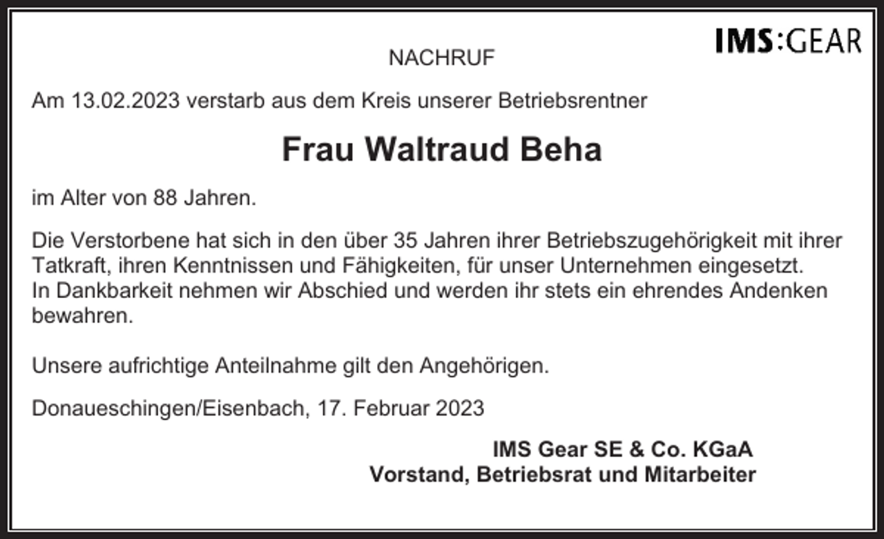 <p>NACHRUF<br />Am 13.02.2023 verstarb aus dem Kreis unserer Betriebsrentner</p><p>Frau Waltraud Beha<br />im Alter von 88 Jahren.<br />Die Verstorbene hat sich in den über 35 Jahren ihrer Betriebszugehörigkeit mit ihrer<br />Tatkraft, ihren Kenntnissen und Fähigkeiten, für unser Unternehmen eingesetzt.<br />In Dankbarkeit nehmen wir Abschied und werden ihr stets ein ehrendes Andenken<br />bewahren.<br />Unsere aufrichtige Anteilnahme gilt den Angehörigen.<br />Donaueschingen/Eisenbach, 17. Februar 2023<br />IMS Gear SE &amp; Co. KGaA<br />Vorstand, Betriebsrat und Mitarbeiter</p>