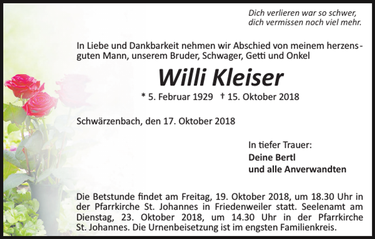 <p>Dich verlieren war so schwer,<br />dich vermissen noch viel mehr.</p><p>In Liebe und Dankbarkeit nehmen wir Abschied von meinem herzens­<br />guten Mann, unserem Bruder, Schwager, Ge� und Onkel</p><p>Willi Kleiser<br />* 5. Februar 1929 † 15. Oktober 2018<br />Schwärzenbach, den 17. Oktober 2018<br />In �efer Trauer:<br />Deine Bertl<br />und alle Anverwandten<br />Die Betstunde ﬁndet am Freitag, 19. Oktober 2018, um 18.30 Uhr in<br />der Pfarrkirche St. Johannes in Friedenweiler sta�. Seelenamt am<br />Dienstag, 23. Oktober 2018, um 14.30 Uhr in der Pfarrkirche<br />St. Johannes. Die Urnenbeisetzung ist im engsten Familienkreis.</p>