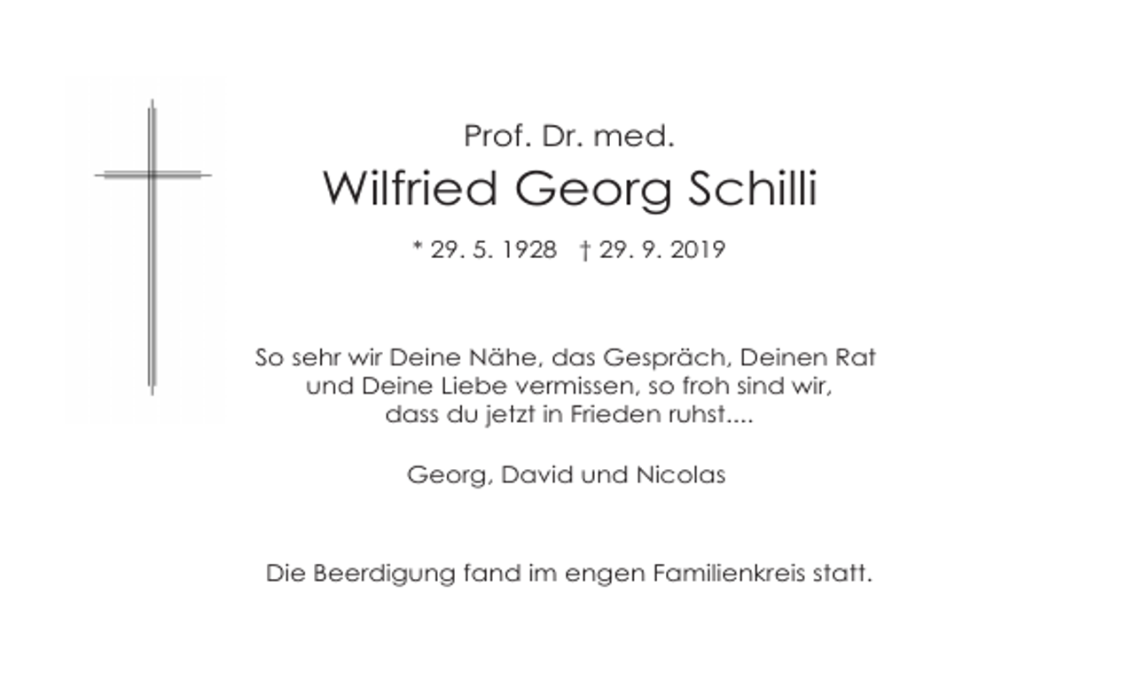 <p>Prof. Dr. med.</p><p>Wilfried Georg Schilli<br />* 29. 5. 1928 † 29. 9. 2019</p><p>So sehr wir Deine Nähe, das Gespräch, Deinen Rat<br />und Deine Liebe vermissen, so froh sind wir,<br />dass du jetzt in Frieden ruhst....<br />Georg, David und Nicolas</p><p>Die Beerdigung fand im engen Familienkreis statt.</p>
