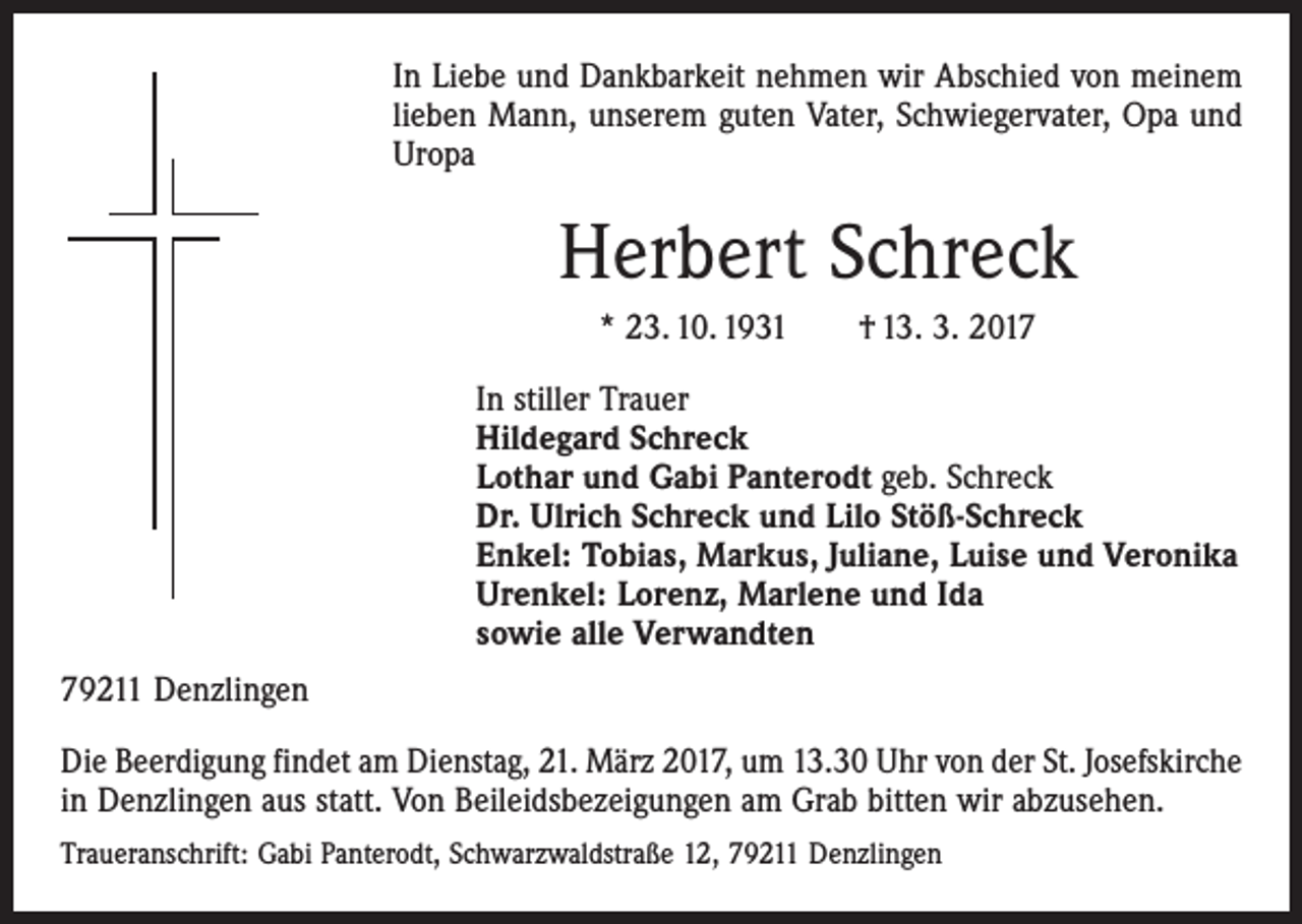 <p>In Liebe und Dankbarkeit nehmen wir Abschied von meinem<br />lieben Mann, unserem guten Vater, Schwiegervater, Opa und<br />Uropa</p><p>Herbert Schreck<br />* 23. 10. 1931 † 13. 3. 2017<br />In stiller Trauer<br />Hildegard Schreck<br />Lothar und Gabi Panterodt geb. Schreck<br />Dr. Ulrich Schreck und Lilo Stöß-Schreck<br />Enkel: Tobias, Markus, Juliane, Luise und Veronika<br />Urenkel: Lorenz, Marlene und Ida<br />sowie alle Verwandten<br />79211 Denzlingen<br />Die Beerdigung findet am Dienstag, 21. März 2017, um 13.30 Uhr von der St. Josefskirche<br />in Denzlingen aus statt. Von Beileidsbezeigungen am Grab bitten wir abzusehen.<br />Traueranschrift: Gabi Panterodt, Schwarzwaldstraße 12, 79211 Denzlingen</p>