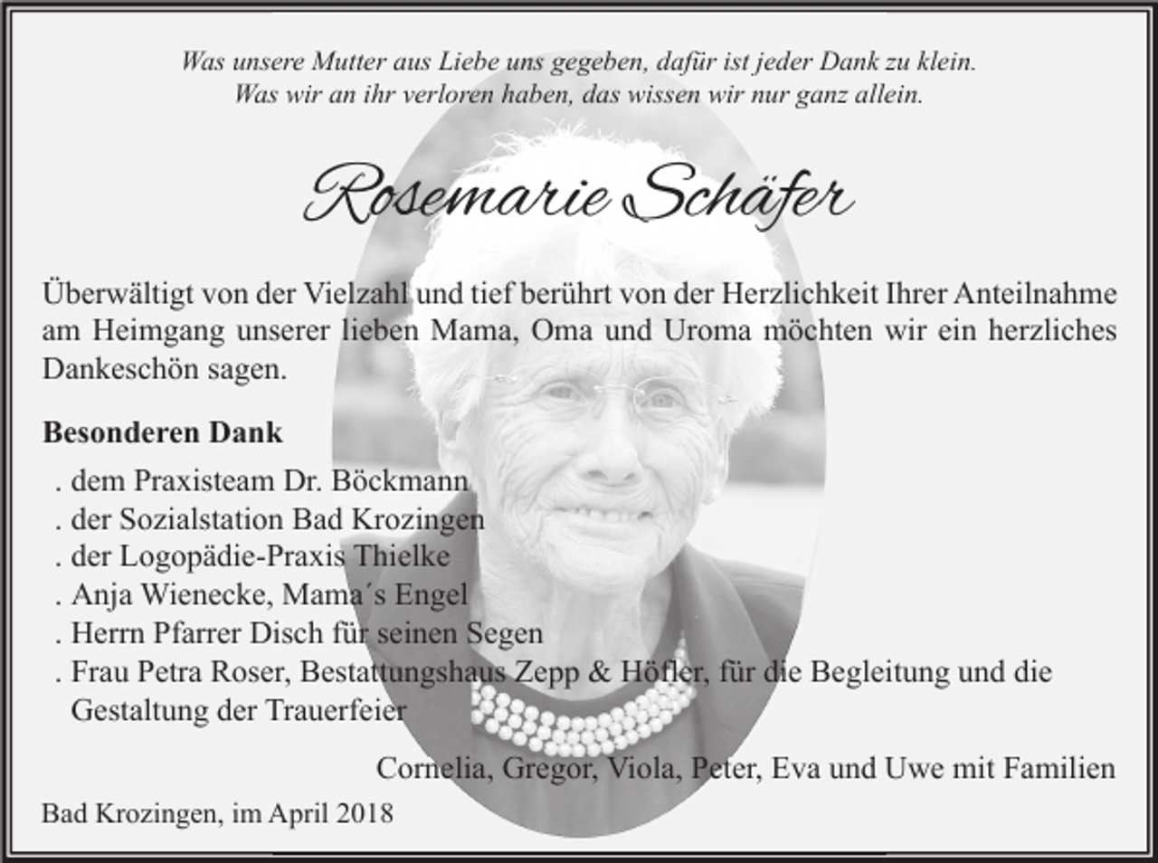 <p>Was unsere Mutter aus Liebe uns gegeben, dafür ist jeder Dank zu klein.<br />Was wir an ihr verloren haben, das wissen wir nur ganz allein.</p><p>Rosemarie Schäfer<br />Überwältigt von der Vielzahl und tief berührt von der Herzlichkeit Ihrer Anteilnahme<br />am Heimgang unserer lieben Mama, Oma und Uroma möchten wir ein herzliches<br />Dankeschön sagen.<br />Besonderen Dank<br />. dem Praxisteam Dr. Böckmann<br />. der Sozialstation Bad Krozingen<br />. der Logopädie-Praxis Thielke<br />. Anja Wienecke, Mama´s Engel<br />. Herrn Pfarrer Disch für seinen Segen<br />. Frau Petra Roser, Bestattungshaus Zepp &amp; Höfler, für die Begleitung und die<br />Gestaltung der Trauerfeier<br />Cornelia, Gregor, Viola, Peter, Eva und Uwe mit Familien<br />Bad Krozingen, im April 2018</p>