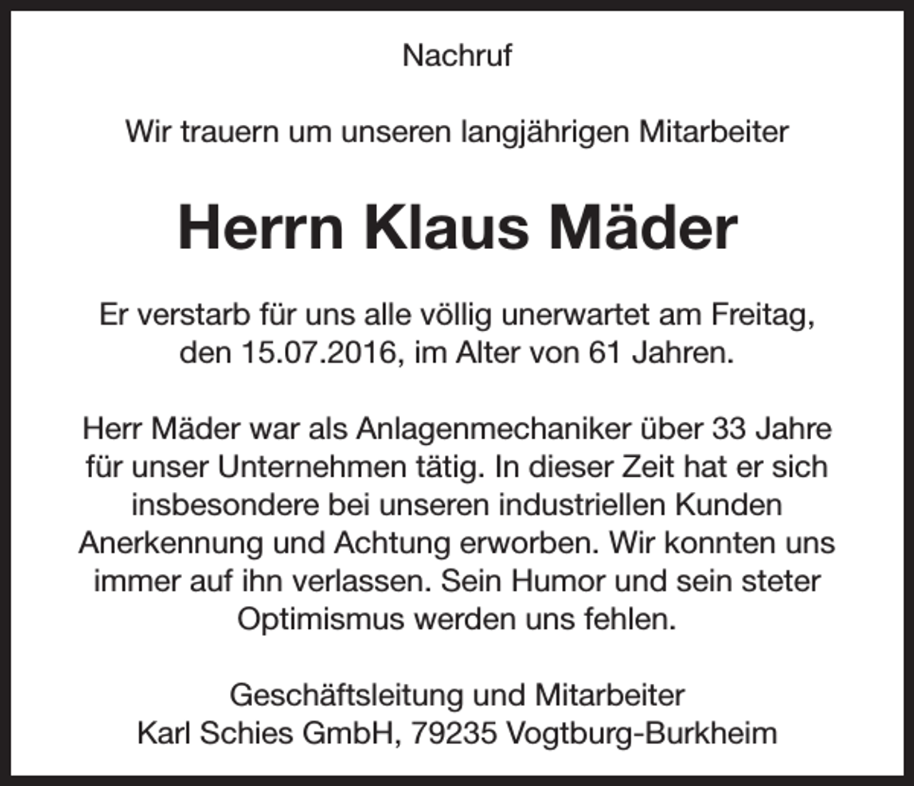 <p>Nachruf<br />Wir trauern um unseren langjährigen Mitarbeiter</p><p>Herrn Klaus Mäder<br />Er verstarb für uns alle völlig unerwartet am Freitag,<br />den 15.07.2016, im Alter von 61 Jahren.<br />Herr Mäder war als Anlagenmechaniker über 33 Jahre<br />für unser Unternehmen tätig. In dieser Zeit hat er sich<br />insbesondere bei unseren industriellen Kunden<br />Anerkennung und Achtung erworben. Wir konnten uns<br />immer auf ihn verlassen. Sein Humor und sein steter<br />Optimismus werden uns fehlen.<br />Geschäftsleitung und Mitarbeiter<br />Karl Schies GmbH, 79235 Vogtburg-Burkheim</p>