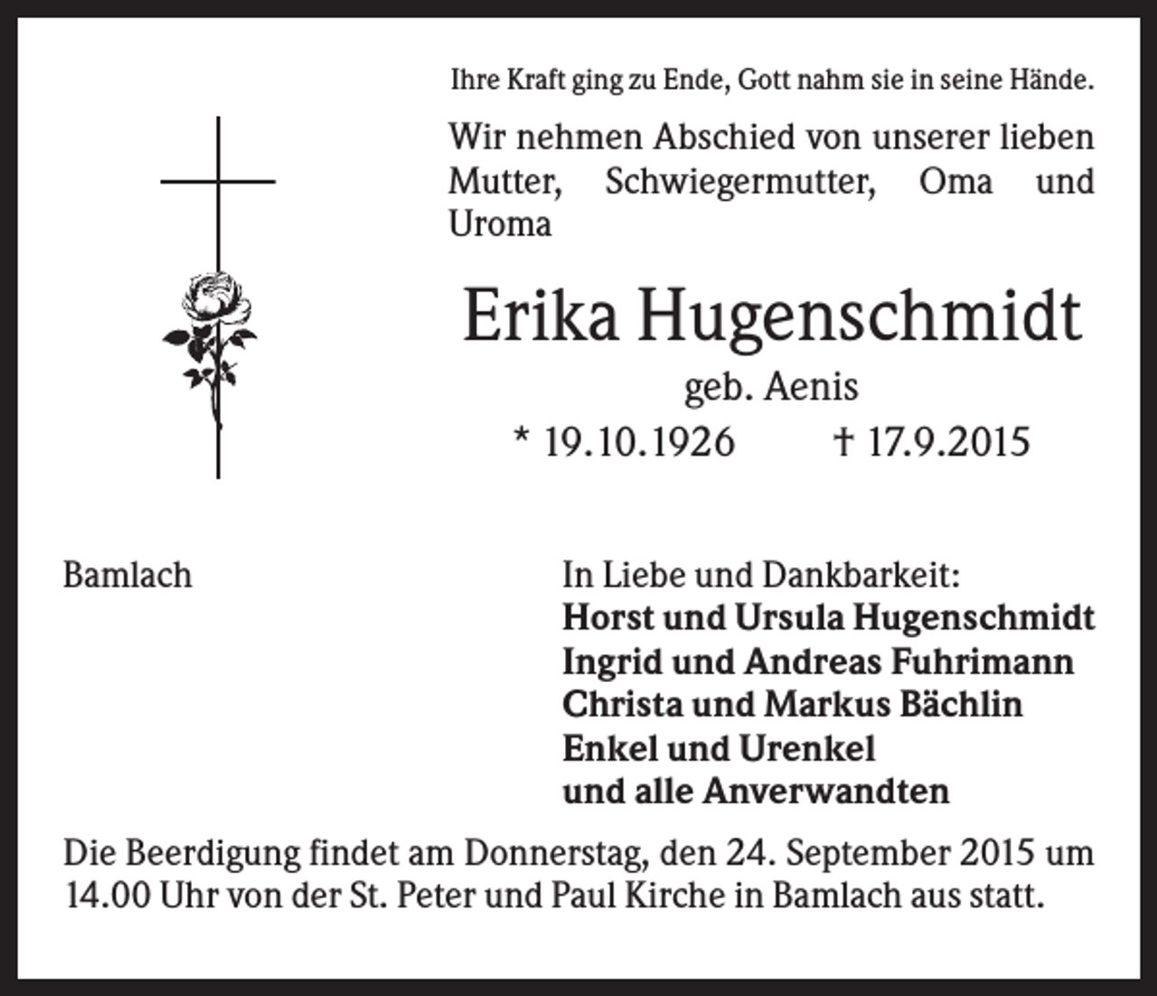 <p>Ihre Kraft ging zu Ende, Gott nahm sie in seine Hände.</p><p>Wir nehmen Abschied von unserer lieben<br />Mutter, Schwiegermutter, Oma und<br />Uroma</p><p>Erika Hugenschmidt<br />geb. Aenis<br />* 19.10.1926<br />† 17.9.2015<br />Bamlach</p><p>In Liebe und Dankbarkeit:<br />Horst und Ursula Hugenschmidt<br />Ingrid und Andreas Fuhrimann<br />Christa und Markus Bächlin<br />Enkel und Urenkel<br />und alle Anverwandten</p><p>Die Beerdigung findet am Donnerstag, den 24. September 2015 um<br />14.00 Uhr von der St. Peter und Paul Kirche in Bamlach aus statt.</p>