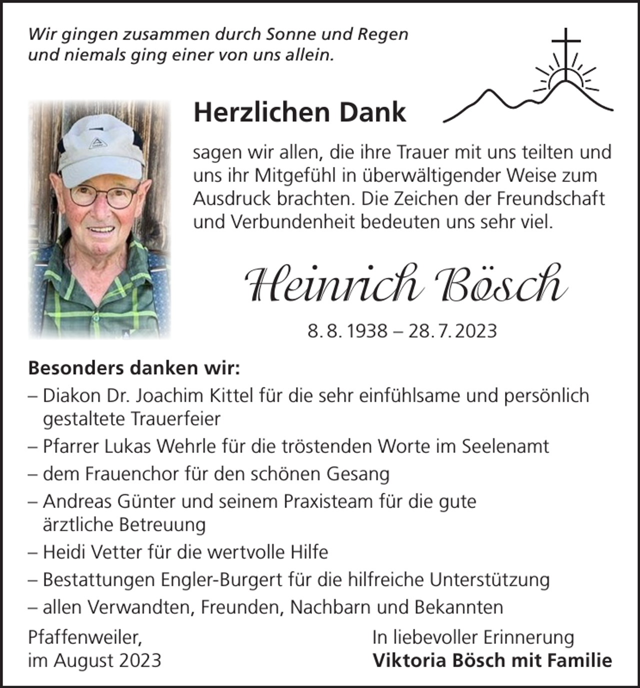 <p>Wir gingen zusammen durch Sonne und Regen<br />und niemals ging einer von uns allein.</p><p>Herzlichen Dank<br />sagen wir allen, die ihre Trauer mit uns teilten und<br />uns ihr Mitgefühl in überwältigender Weise zum<br />Ausdruck brachten. Die Zeichen der Freundschaft<br />und Verbundenheit bedeuten uns sehr viel.</p><p>Heinrich Bösch<br />8. 8. 1938 – 28. 7. 2023<br />Besonders danken wir:<br />– Diakon Dr. Joachim Kittel für die sehr einfühlsame und persönlich<br />gestaltete Trauerfeier<br />– P farrer Lukas Wehrle für die tröstenden Worte im Seelenamt<br />– dem Frauenchor für den schönen Gesang<br />– Andreas Günter und seinem Praxisteam für die gute<br />ärztliche Betreuung<br />– Heidi Vetter für die wertvolle Hilfe<br />– Bestattungen Engler-Burgert für die hilfreiche Unterstützung<br />– allen Verwandten, Freunden, Nachbarn und Bekannten<br />Pfaffenweiler,<br />im August 2023</p><p>In liebevoller Erinnerung<br />Viktoria Bösch mit Familie</p>