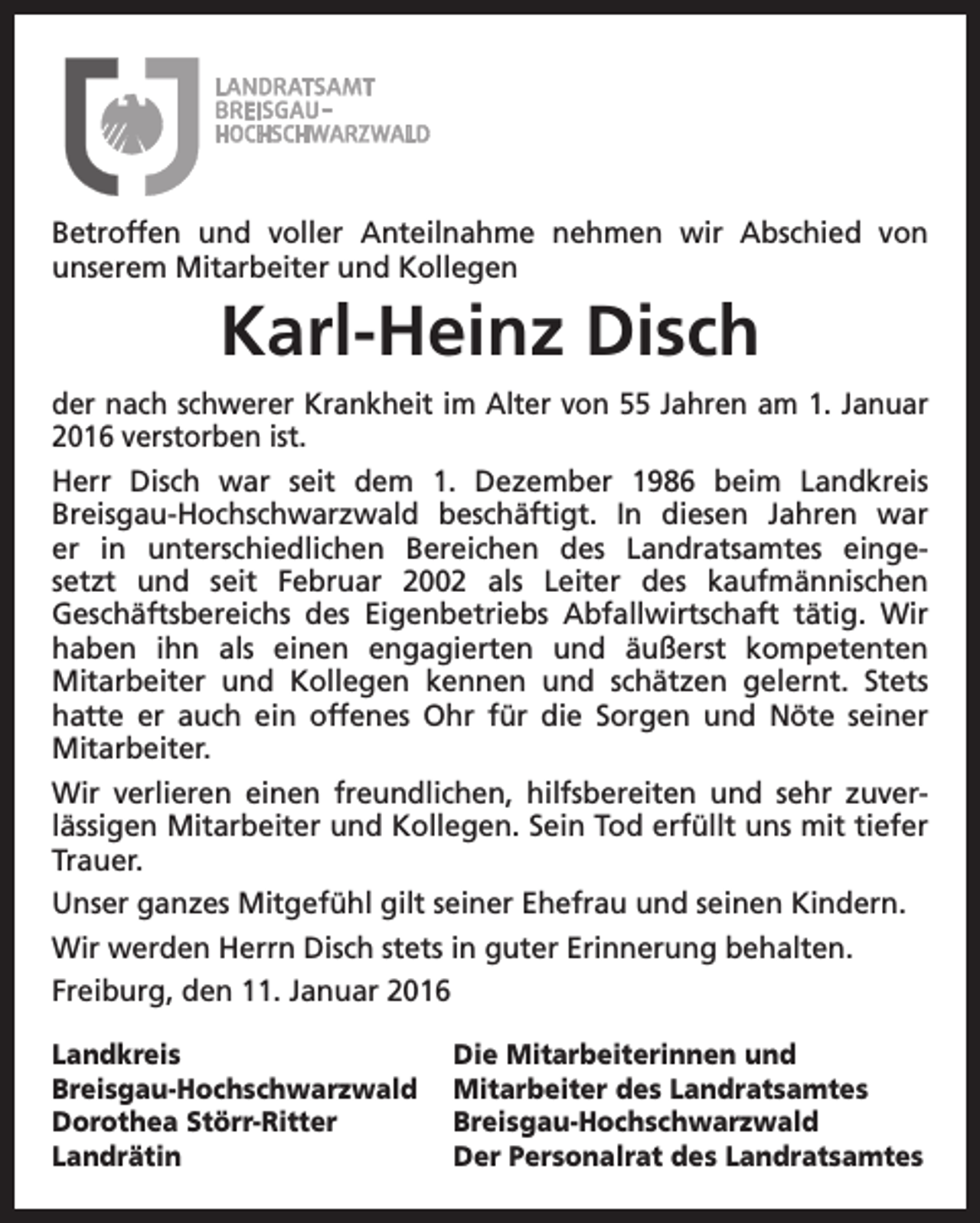 <p>Betroffen und voller Anteilnahme nehmen wir Abschied von<br />unserem Mitarbeiter und Kollegen</p><p>Karl-Heinz Disch<br />der nach schwerer Krankheit im Alter von 55 Jahren am 1. Januar<br />2016 verstorben ist.<br />Herr Disch war seit dem 1. Dezember 1986 beim Landkreis<br />Breisgau-Hochschwarzwald beschäftigt. In diesen Jahren war<br />er in unterschiedlichen Bereichen des Landratsamtes eingesetzt und seit Februar 2002 als Leiter des kaufmännischen<br />Geschäftsbereichs des Eigenbetriebs Abfallwirtschaft tätig. Wir<br />haben ihn als einen engagierten und äußerst kompetenten<br />Mitarbeiter und Kollegen kennen und schätzen gelernt. Stets<br />hatte er auch ein offenes Ohr für die Sorgen und Nöte seiner<br />Mitarbeiter.<br />Wir verlieren einen freundlichen, hilfsbereiten und sehr zuverlässigen Mitarbeiter und Kollegen. Sein Tod erfüllt uns mit tiefer<br />Trauer.<br />Unser ganzes Mitgefühl gilt seiner Ehefrau und seinen Kindern.<br />Wir werden Herrn Disch stets in guter Erinnerung behalten.<br />Freiburg, den 11. Januar 2016<br />Landkreis<br />Breisgau-Hochschwarzwald<br />Dorothea Störr-Ritter<br />Landrätin</p><p>Die Mitarbeiterinnen und<br />Mitarbeiter des Landratsamtes<br />Breisgau-Hochschwarzwald<br />Der Personalrat des Landratsamtes</p>