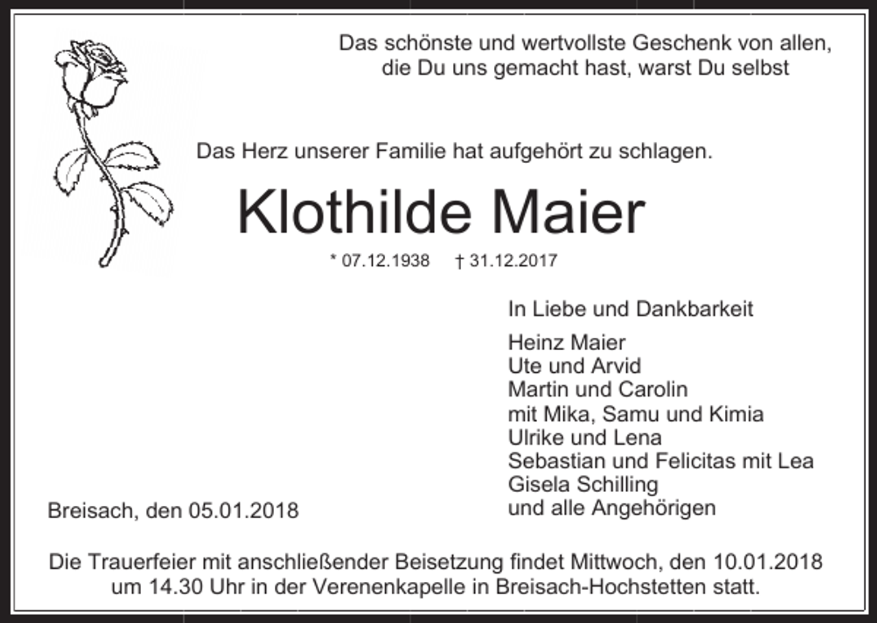 <p>Das schönste und wertvollste Geschenk von allen,<br />die Du uns gemacht hast, warst Du selbst<br />Das Herz unserer Familie hat aufgehört zu schlagen.</p><p>Klothilde Maier<br />* 07.12.1938</p><p>† 31.12.2017</p><p>In Liebe und Dankbarkeit</p><p>Breisach, den 05.01.2018</p><p>Heinz Maier<br />Ute und Arvid<br />Martin und Carolin<br />mit Mika, Samu und Kimia<br />Ulrike und Lena<br />Sebastian und Felicitas mit Lea<br />Gisela Schilling<br />und alle Angehörigen</p><p>Die Trauerfeier mit anschließender Beisetzung findet Mittwoch, den 10.01.2018<br />um 14.30 Uhr in der Verenenkapelle in Breisach-Hochstetten statt.</p>