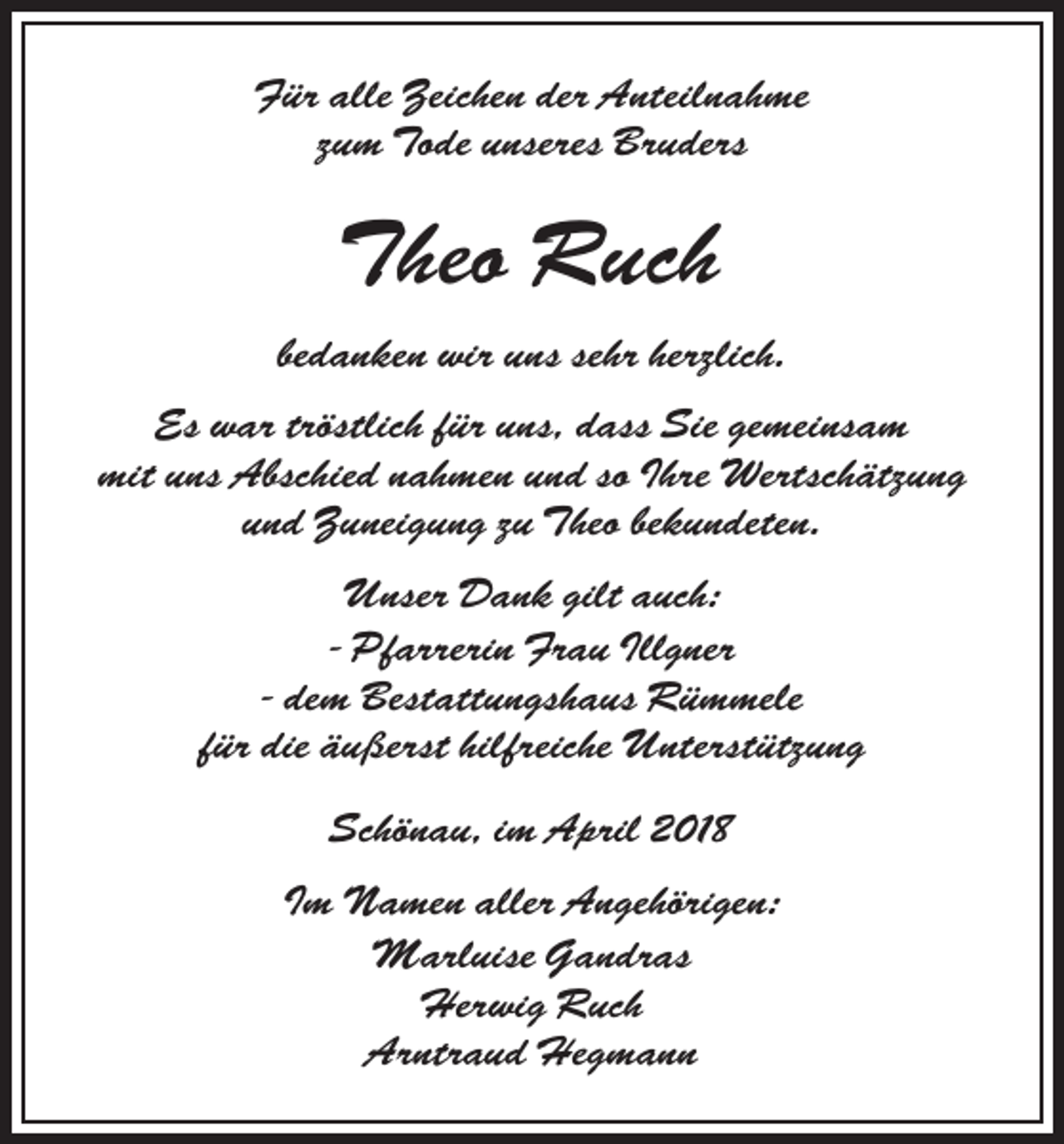 <p>Für alle Zeichen der Anteilnahme<br />zum Tode unseres Bruders</p><p>Theo Ruch<br />bedanken wir uns sehr herzlich.<br />Es war tröstlich für uns, dass Sie gemeinsam<br />mit uns Abschied nahmen und so Ihre Wertschätzung<br />und Zuneigung zu Theo bekundeten.<br />Unser Dank gilt auch:<br />- Pfarrerin Frau Illgner<br />- dem Bestattungshaus Rümmele<br />für die äußerst hilfreiche Unterstützung<br />Schönau, im April 2018<br />Im Namen aller Angehörigen:<br />Marluise Gandras<br />Herwig Ruch<br />Arntraud Hegmann</p>