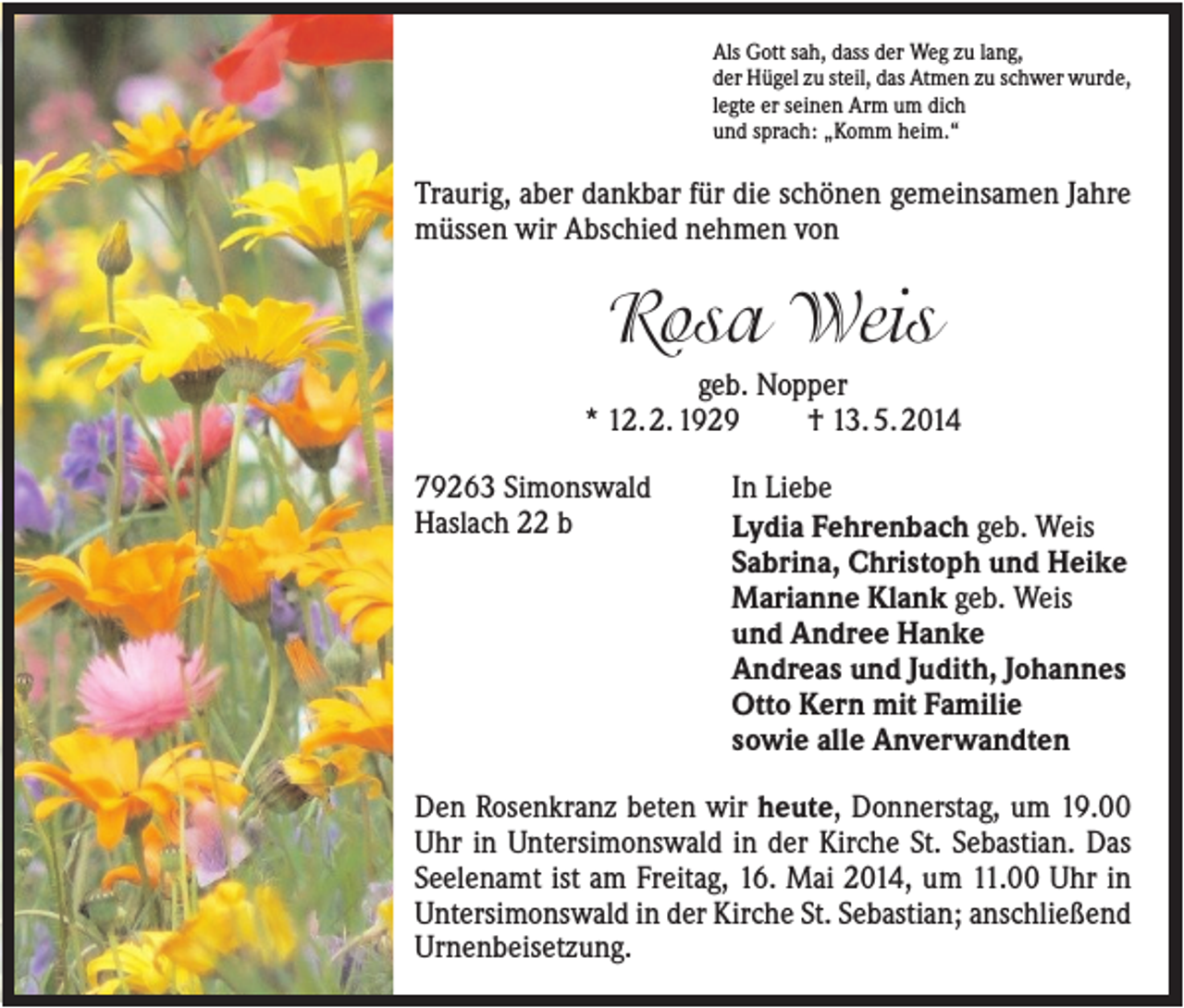 <p>Als Gott sah, dass der Weg zu lang,<br />der Hügel zu steil, das Atmen zu schwer wurde,<br />legte er seinen Arm um dich<br />und sprach: „Komm heim.“</p><p>Traurig, aber dankbar für die schönen gemeinsamen Jahre<br />müssen wir Abschied nehmen von</p><p>Rosa Weis<br />geb. Nopper<br />* 12. 2. 1929<br />† 13. 5. 2014<br />79263 Simonswald<br />Haslach 22 b</p><p>In Liebe<br />Lydia Fehrenbach geb. Weis<br />Sabrina, Christoph und Heike<br />Marianne Klank geb. Weis<br />und Andree Hanke<br />Andreas und Judith, Johannes<br />Otto Kern mit Familie<br />sowie alle Anverwandten</p><p>Den Rosenkranz beten wir heute, Donnerstag, um 19.00<br />Uhr in Untersimonswald in der Kirche St. Sebastian. Das<br />Seelenamt ist am Freitag, 16. Mai 2014, um 11.00 Uhr in<br />Untersimonswald in der Kirche St. Sebastian; anschließend<br />Urnenbeisetzung.</p>