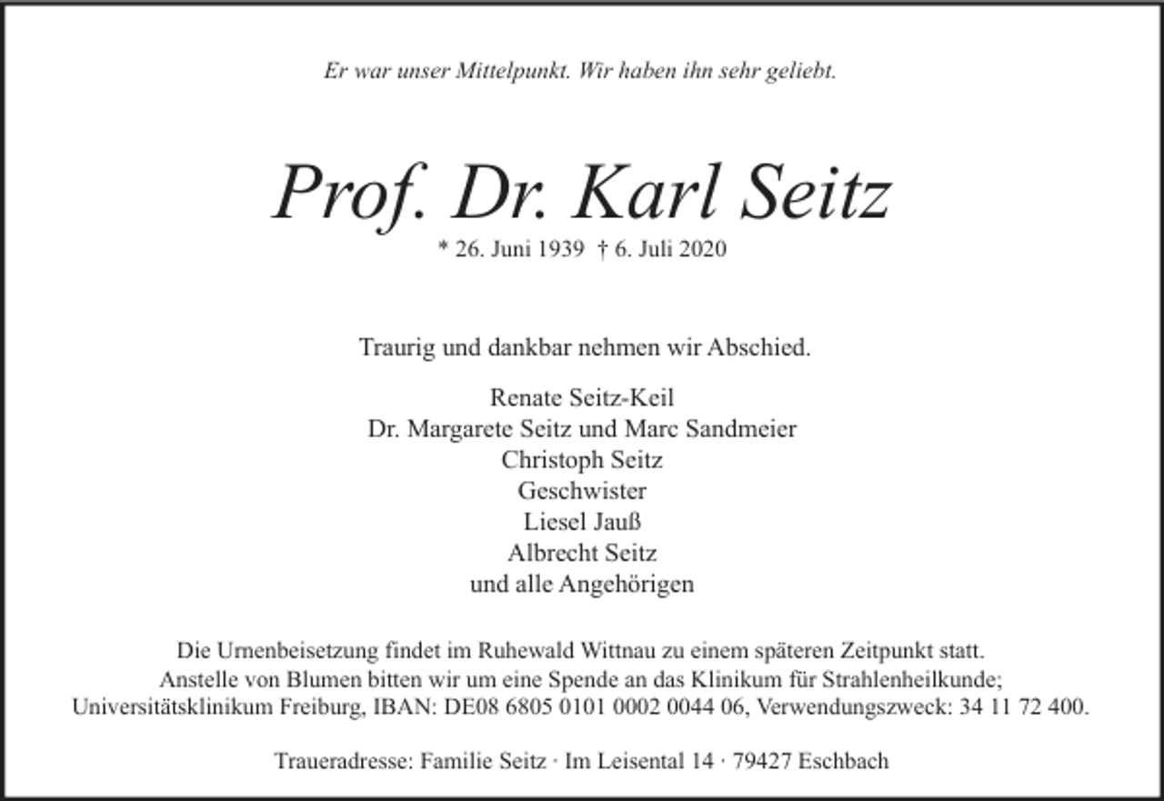 <p>Er war unser Mittelpunkt. Wir haben ihn sehr geliebt.</p><p>Prof. Dr. Karl Seitz<br />* 26. Juni 1939 † 6. Juli 2020</p><p>Traurig und dankbar nehmen wir Abschied.<br />Renate Seitz-Keil<br />Dr. Margarete Seitz und Marc Sandmeier<br />Christoph Seitz<br />Geschwister<br />Liesel Jauß<br />Albrecht Seitz<br />und alle Angehörigen<br />Die Urnenbeisetzung findet im Ruhewald Wittnau zu einem späteren Zeitpunkt statt.<br />Anstelle von Blumen bitten wir um eine Spende an das Klinikum für Strahlenheilkunde;<br />Universitätsklinikum Freiburg, IBAN: DE08 6805 0101 0002 0044 06, Verwendungszweck: 34 11 72 400.<br />Traueradresse: Familie Seitz ∙ Im Leisental 14 ∙ 79427 Eschbach</p>