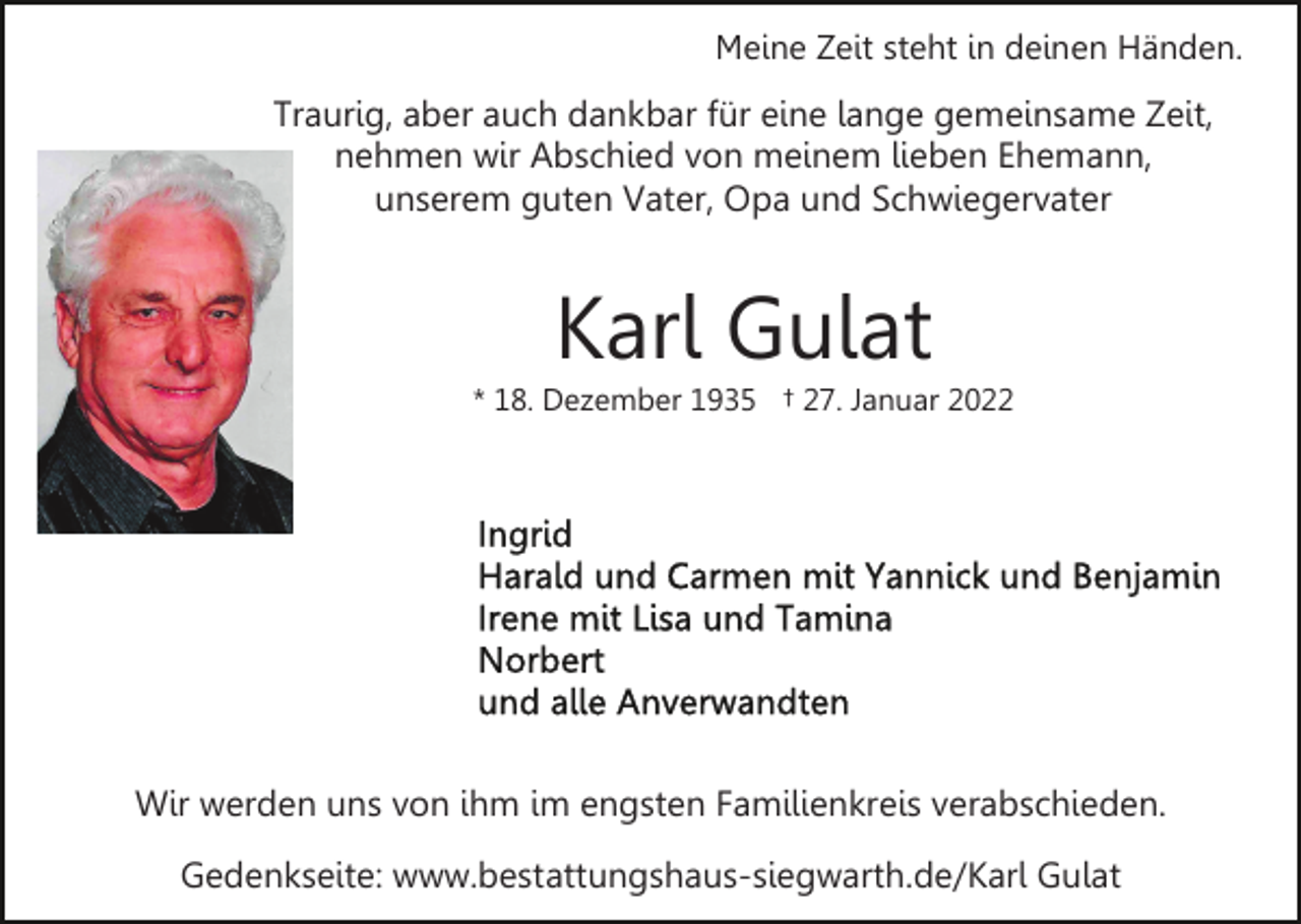 <p>Meine Zeit steht in deinen Händen.</p><p>Traurig, aber auch dankbar für eine lange gemeinsame Zeit,<br />nehmen wir Abschied von meinem lieben Ehemann,<br />unserem guten Vater, Opa und Schwiegervater</p><p>Karl Gulat<br />* 18. Dezember 1935 † 27. Januar 2022</p><p>Wir werden uns von ihm im engsten Familienkreis verabschieden.<br />Gedenkseite: www.bestattungshaus-siegwarth.de/Karl Gulat</p>