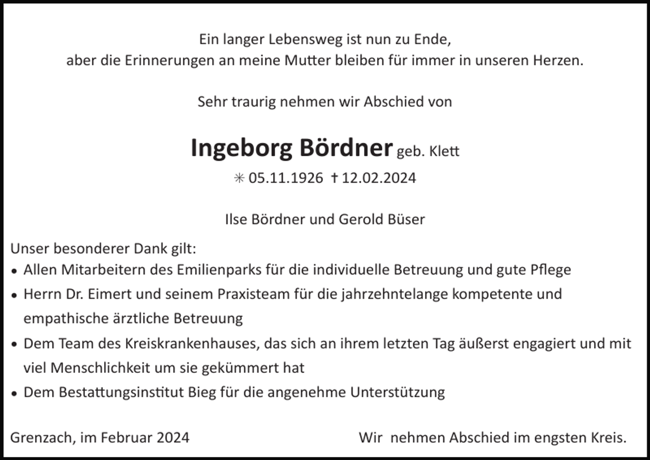 <p>Ein langer Lebensweg ist nun zu Ende,<br />aber die Erinnerungen an meine Mutter bleiben für immer in unseren Herzen.<br />Sehr traurig nehmen wir Abschied von</p>
<p>Ingeborg Bördner geb. Klett<br />* 05.11.1926 ✝ 12.02.2024</p>
<p>Ilse Bördner und Gerold Büser<br />Unser besonderer Dank gilt:<br />• Allen Mitarbeitern des Emilienparks für die individuelle Betreuung und gute Pﬂege<br />• Herrn Dr. Eimert und seinem Praxisteam für die jahrzehntelange kompetente und empathische ärztliche Betreuung<br />• Dem Team des Kreiskrankenhauses, das sich an ihrem letzten Tag äußerst engagiert und mit viel Menschlichkeit um sie gekümmert hat<br />• Dem Bestattungsinstitut Bieg für die angenehme Unterstützung<br />Grenzach, im Februar 2024</p>
<p>Wir nehmen Abschied im engsten Kreis.</p>