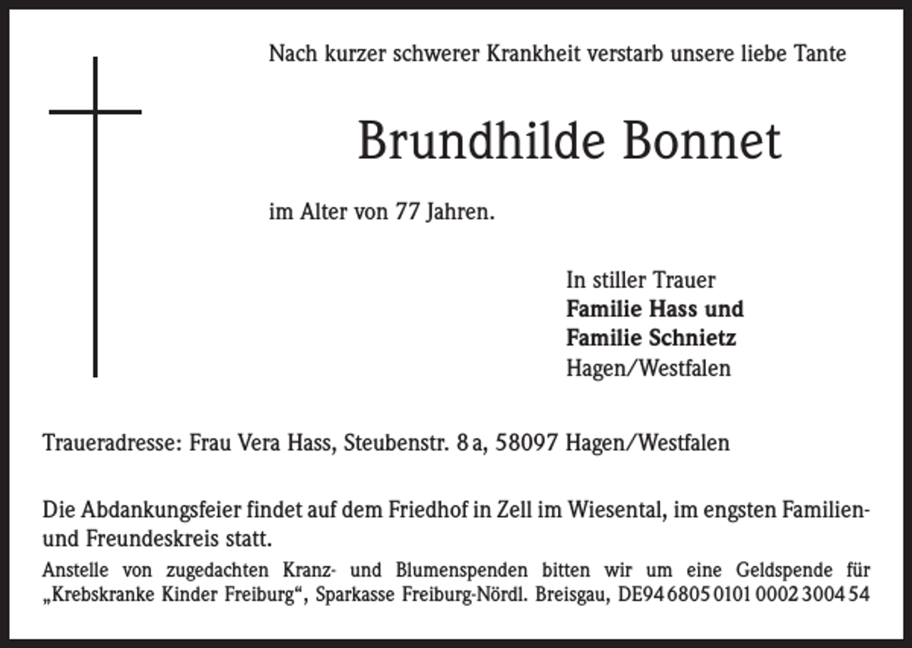 <p>Nach kurzer schwerer Krankheit verstarb unsere liebe Tante</p><p>Brundhilde Bonnet<br />im Alter von 77 Jahren.<br />In stiller Trauer<br />Familie Hass und<br />Familie Schnietz<br />Hagen/Westfalen<br />Traueradresse: Frau Vera Hass, Steubenstr. 8 a, 58097 Hagen/Westfalen<br />Die Abdankungsfeier findet auf dem Friedhof in Zell im Wiesental, im engsten Familienund Freundeskreis statt.<br />Anstelle von zugedachten Kranz- und Blumenspenden bitten wir um eine Geldspende für<br />„Krebs­kranke Kinder Freiburg“, Sparkasse Freiburg-Nördl. Breisgau, DE94 6805 0101 0002 3004 54</p>