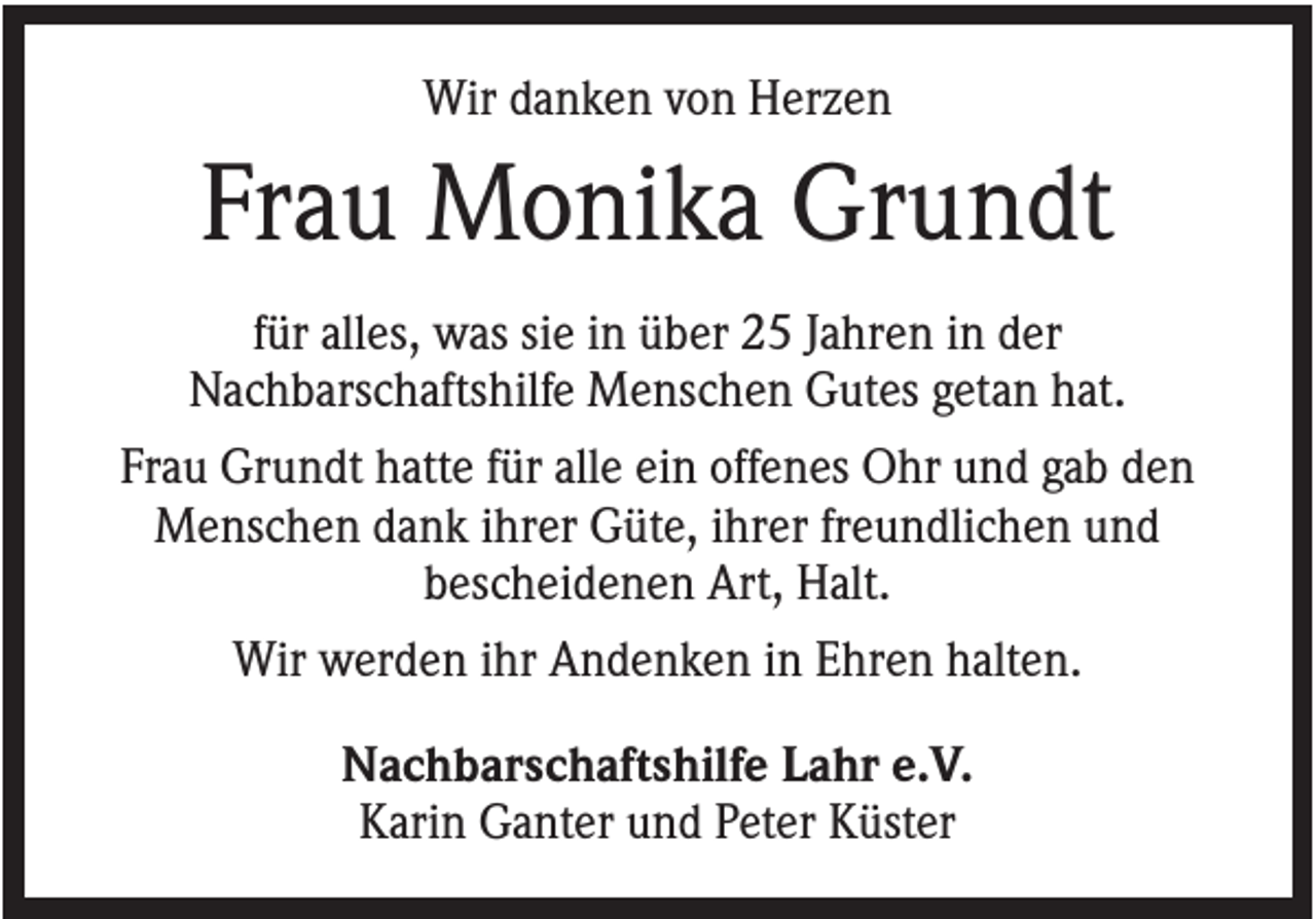 <p>Wir danken von Herzen</p><p>Frau Monika Grundt<br />für alles, was sie in über 25 Jahren in der<br />Nachbarschaftshilfe Menschen Gutes getan hat.<br />Frau Grundt hatte für alle ein offenes Ohr und gab den<br />Menschen dank ihrer Güte, ihrer freundlichen und<br />bescheidenen Art, Halt.<br />Wir werden ihr Andenken in Ehren halten.<br />Nachbarschaftshilfe Lahr e.V.<br />Karin Ganter und Peter Küster</p>
