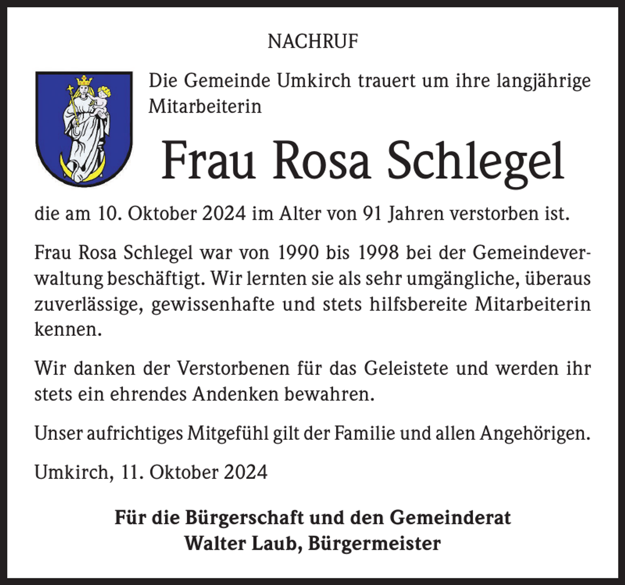 <p>NACHRUF<br />Die Gemeinde Umkirch trauert um ihre langjährige<br />Mitarbeiterin</p><p>Frau Rosa Schlegel<br />die am 10. Oktober 2024 im Alter von 91 Jahren verstorben ist.<br />Frau Rosa Schlegel war von 1990 bis 1998 bei der Gemeindeverwaltung beschäftigt. Wir lernten sie als sehr umgängliche, überaus<br />zuverlässige, gewissenhafte und stets hilfsbereite Mitarbeiterin<br />kennen.<br />Wir danken der Verstorbenen für das Geleistete und werden ihr<br />stets ein ehrendes Andenken bewahren.<br />Unser aufrichtiges Mitgefühl gilt der Familie und allen Angehörigen.<br />Umkirch, 11. Oktober 2024<br />Für die Bürgerschaft und den Gemeinderat<br />Walter Laub, Bürgermeister</p>