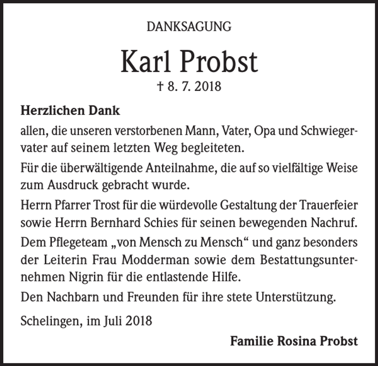 <p>DANKSAGUNG</p><p>Karl Probst<br />† 8. 7. 2018</p><p>Herzlichen Dank<br />allen, die unseren verstorbenen Mann, Vater, Opa und Schwiegervater auf seinem letzten Weg begleiteten.<br />Für die überwältigende Anteilnahme, die auf so vielfältige Weise<br />zum Ausdruck gebracht wurde.<br />Herrn Pfarrer Trost für die würdevolle Gestaltung der Trauerfeier<br />sowie Herrn Bernhard Schies für seinen bewegenden Nachruf.<br />Dem Pflegeteam „von Mensch zu Mensch“ und ganz besonders<br />der Leiterin Frau Modderman sowie dem Bestattungsunternehmen Nigrin für die entlastende Hilfe.<br />Den Nachbarn und Freunden für ihre stete Unterstützung.<br />Schelingen, im Juli 2018<br />Familie Rosina Probst</p>