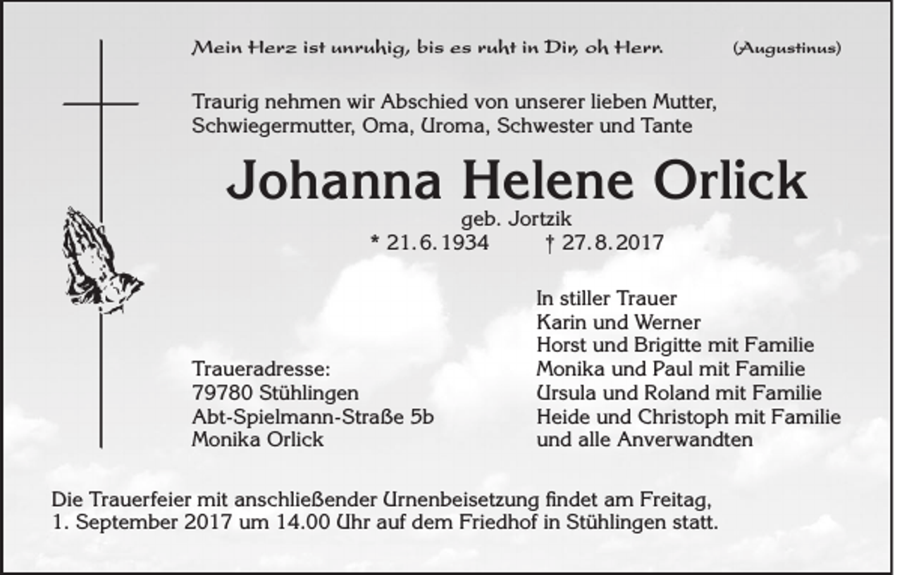 <p>MMein<br />ei n HHerz<br />e r z i stistu unruhig,<br />n r u hi g, bibis<br />s e sesr uruht<br />ht i nin DiDir,<br />r, o oh<br />h HHerr.<br />e r r.</p><p>((Augustinus)<br />A u g u sti n u s)</p><p>Tr a uri g nnehmen<br />Traurig<br />e h m e n wir<br />wir Abschied<br />A b s c hi e d vvon<br />o n uunserer<br />n s er er lilieben<br />e b e n Mutter,<br />M utt er,<br />S­Scchwiegermutter,<br />h wi e g er m utt er, Oma,<br />O m a, Uroma,<br />Ur o m a, SSchwester<br />c h w e st er uund<br />n d TTante<br />a nt e</p><p>JJohanna<br />o h a n n a Helene<br />H el e n e Orlick<br />Orli c k<br />ggeb.<br />e b. JJortzik<br />ort zi k<br />*<br />* 21. 6. 1934<br />2 1. 6. 1 9 3 4<br />†† 227. 8. 201. 8. 2 0 1 7</p><p>Tr<br />a u er a dr e s s e:<br />Traueradresse:<br />779780<br />9 7 8 0 Stühlingen<br />St ü hli n g e n<br />AAbt-Spielmann-Straße<br />bt- S pi el m a n n- Str a ß e 55b<br />b<br />Orlick<br />MMonika<br />o ni k a Orli<br />ck</p><p>IInn stiller<br />still er Trauer<br />Tr a u er<br />KKarin<br />ari n uund<br />n d Werner<br />W er n er<br />Brigitte<br />HHorst<br />or st uund<br />n d Bri<br />gitt e mit<br />mit FFamilie<br />a mili e<br />MMonika<br />o ni k a uund<br />n d PPaul<br />a ul mit<br />mit FFamilie<br />a mili e<br />Ursula<br />Ur<br />s ul a uund<br />n d RRoland<br />ol a n d mit<br />mit FFamilie<br />a mili e<br />HHeide<br />ei d e uund<br />n d CChristoph<br />hri st o p h mit<br />mit FFamilie<br />a mili e<br />alle<br />uund<br />n d all<br />e Anverwandten<br />A n v er w a n dt e n</p><p>Die<br />Urnenbeisetzung<br />Di<br />e TrTrauerfeier<br />a u erf ei er mit<br />mit aanschließender<br />n s c hli e ß e n d er Ur<br />n e n b ei s et z u n g ﬁfindet<br />n d et aam<br />m FrFreitag,<br />eit a g,<br />1. September<br />1.<br />S e pt e m b er 22017<br />0 1 7 uum<br />m 114.00<br />4. Uhr<br />U hr aauf<br />uf ddem<br />e m Friedhof<br />Fri e d h of i in<br />n Stühlingen<br />St ü hli n g e n ststatt.<br />att.</p>
