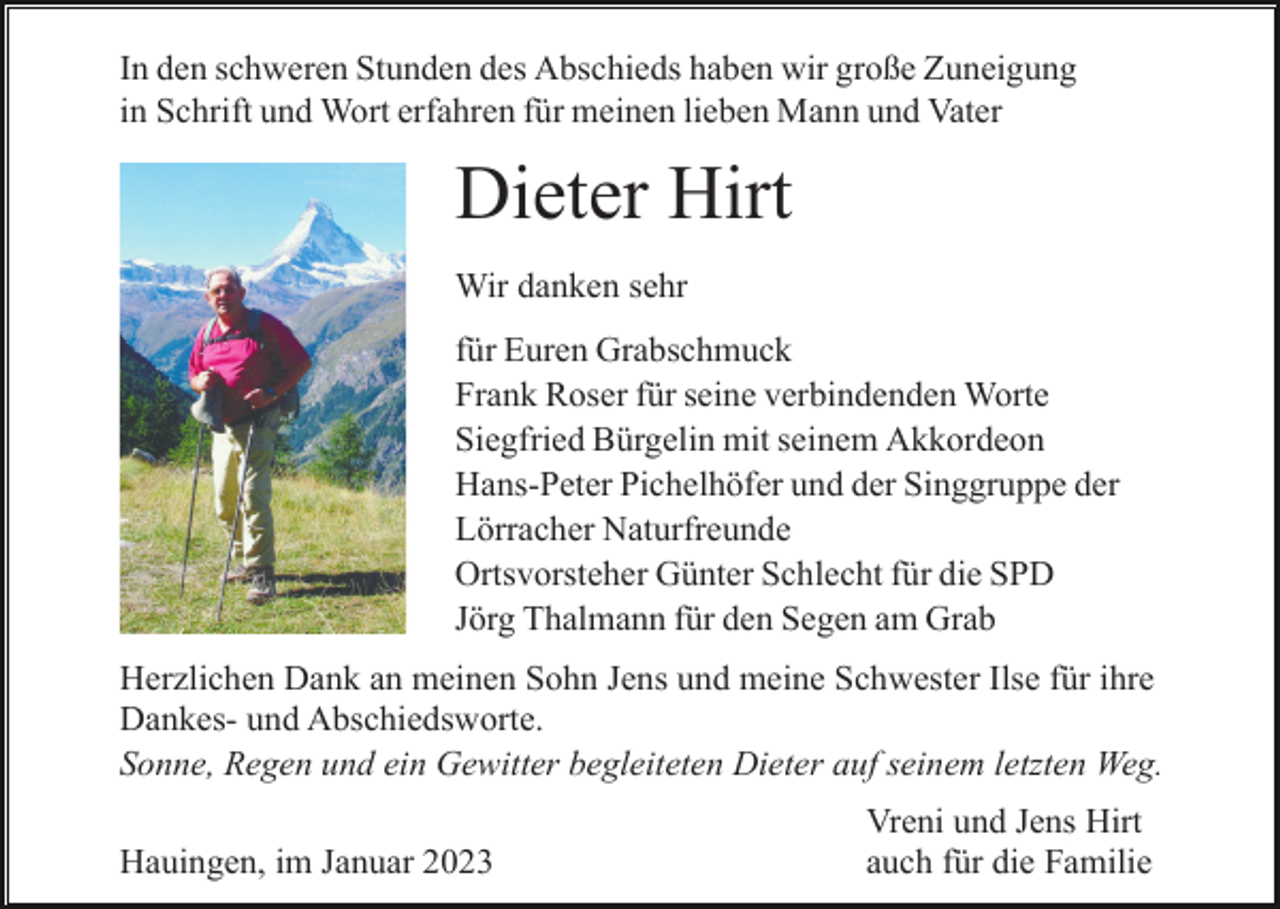 <p>In den schweren Stunden des Abschieds haben wir große Zuneigung<br />in Schrift und Wort erfahren für meinen lieben Mann und Vater</p><p>Dieter Hirt<br />Wir danken sehr<br />für Euren Grabschmuck<br />Frank Roser für seine verbindenden Worte<br />Siegfried Bürgelin mit seinem Akkordeon<br />Hans-Peter Pichelhöfer und der Singgruppe der<br />Lörracher Naturfreunde<br />Ortsvorsteher Günter Schlecht für die SPD<br />Jörg Thalmann für den Segen am Grab<br />Herzlichen Dank an meinen Sohn Jens und meine Schwester Ilse für ihre<br />Dankes- und Abschiedsworte.<br />Sonne, Regen und ein Gewitter begleiteten Dieter auf seinem letzten Weg.<br />Hauingen, im Januar 2023</p><p>Vreni und Jens Hirt<br />auch für die Familie</p>