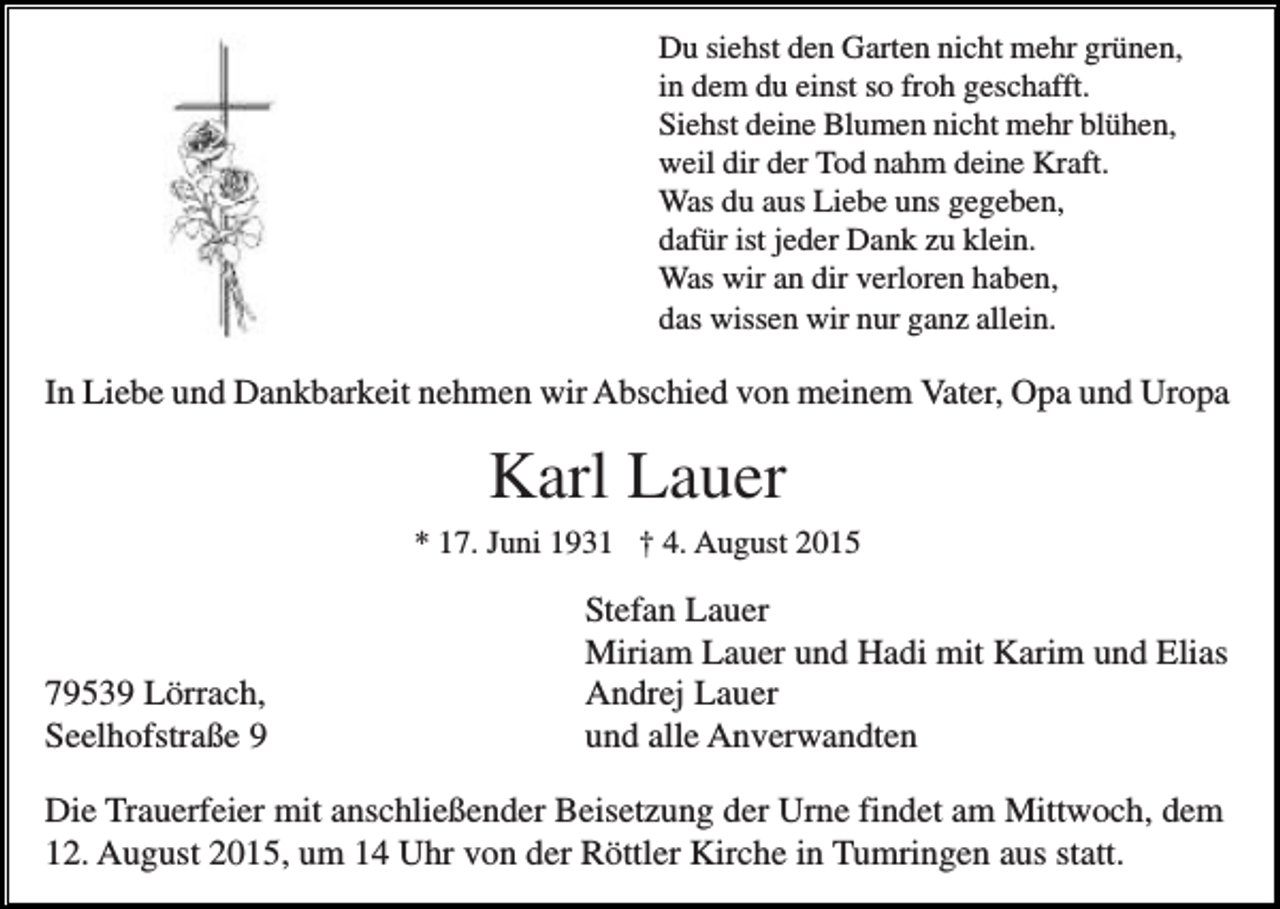 <p>Du siehst den Garten nicht mehr grünen,<br />in dem du einst so froh geschafft.<br />Siehst deine Blumen nicht mehr blühen,<br />weil dir der Tod nahm deine Kraft.<br />Was du aus Liebe uns gegeben,<br />dafür ist jeder Dank zu klein.<br />Was wir an dir verloren haben,<br />das wissen wir nur ganz allein.</p><p>In Liebe und Dankbarkeit nehmen wir Abschied von meinem Vater, Opa und Uropa</p><p>Karl Lauer<br />* 17. Juni 1931 † 4. August 2015</p><p>79539 Lörrach,<br />Seelhofstraße 9</p><p>Stefan Lauer<br />Miriam Lauer und Hadi mit Karim und Elias<br />Andrej Lauer<br />und alle Anverwandten</p><p>Die Trauerfeier mit anschließender Beisetzung der Urne findet am Mittwoch, dem<br />12. August 2015, um 14 Uhr von der Röttler Kirche in Tumringen aus statt.</p>