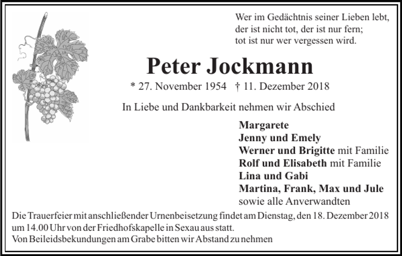 <p>Wer im Gedächtnis seiner Lieben lebt,<br />der ist nicht tot, der ist nur fern;<br />tot ist nur wer vergessen wird.</p><p>Peter Jockmann<br />* 27. November 1954 † 11. Dezember 2018<br />In Liebe und Dankbarkeit nehmen wir Abschied<br />Margarete<br />Jenny und Emely<br />Werner und Brigitte mit Familie<br />Rolf und Elisabeth mit Familie<br />Lina und Gabi<br />Martina, Frank, Max und Jule<br />sowie alle Anverwandten<br />Die Trauerfeier mit anschließender Urnenbeisetzung findet am Dienstag, den 18. Dezember 2018<br />um 14.00 Uhr von der Friedhofskapelle in Sexau aus statt.<br />Von Beileidsbekundungen am Grabe bitten wir Abstand zu nehmen</p>