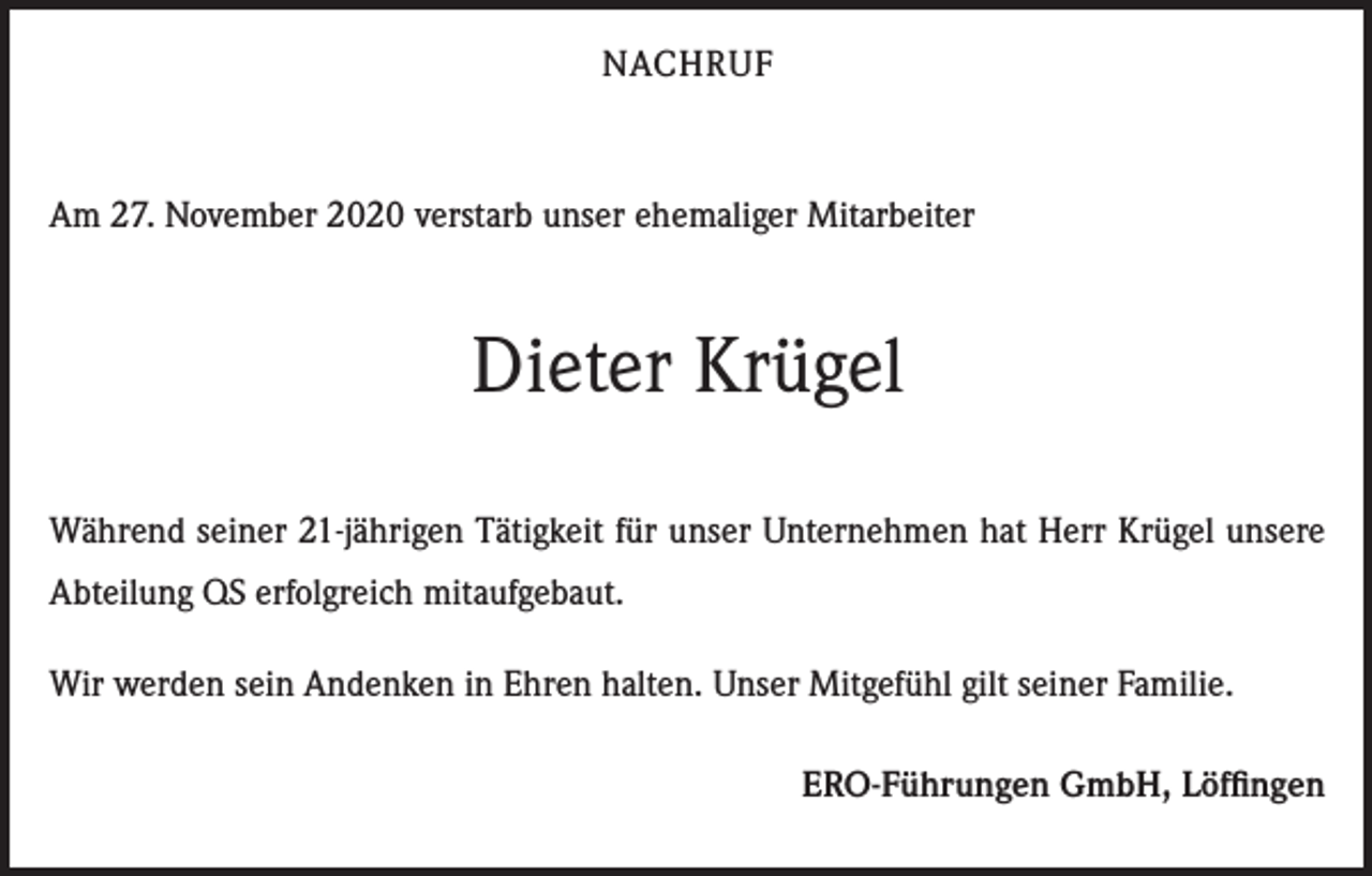 <p>NACHRUF</p><p>Am 27. November 2020 verstarb unser ehemaliger Mitarbeiter</p><p>Dieter Krügel<br />Während seiner 21-jährigen Tätigkeit für unser Unternehmen hat Herr Krügel unsere<br />Abteilung QS erfolgreich mitaufgebaut.<br />Wir werden sein Andenken in Ehren halten. Unser Mitgefühl gilt seiner Familie.<br />ERO-Führungen GmbH, Löffingen</p>