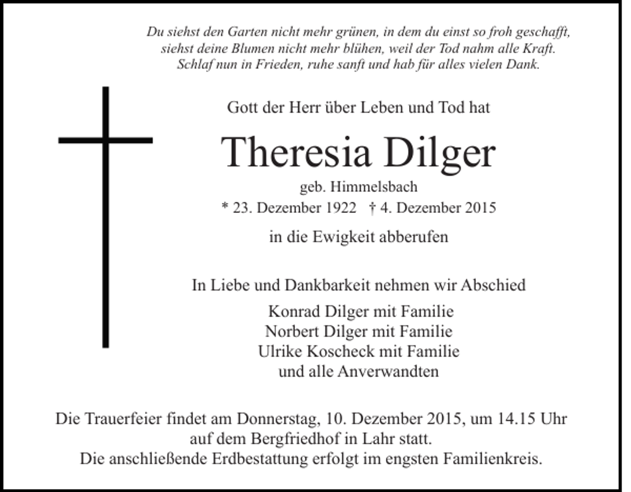 <p>Du siehst den Garten nicht mehr grünen, in dem du einst so froh geschafft,<br />siehst deine Blumen nicht mehr blühen, weil der Tod nahm alle Kraft.<br />Schlaf nun in Frieden, ruhe sanft und hab für alles vielen Dank.</p><p>Gott der Herr über Leben und Tod hat</p><p>Theresia Dilger<br />geb. Himmelsbach<br />* 23. Dezember 1922 † 4. Dezember 2015</p><p>in die Ewigkeit abberufen<br />In Liebe und Dankbarkeit nehmen wir Abschied<br />Konrad Dilger mit Familie<br />Norbert Dilger mit Familie<br />Ulrike Koscheck mit Familie<br />und alle Anverwandten<br />Die Trauerfeier findet am Donnerstag, 10. Dezember 2015, um 14.15 Uhr<br />auf dem Bergfriedhof in Lahr statt.<br />Die anschließende Erdbestattung erfolgt im engsten Familienkreis.</p>