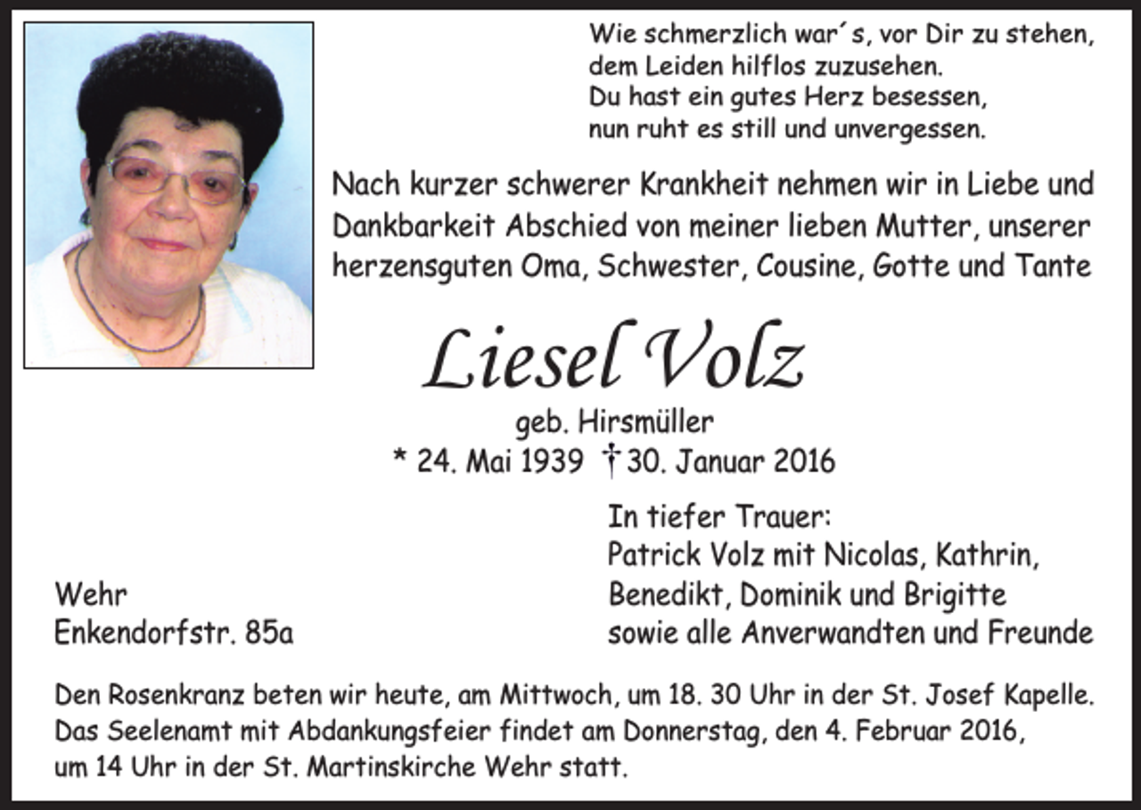 <p>Wie schmerzlich war´s, vor Dir zu stehen,<br />dem Leiden hilflos zuzusehen.<br />Du hast ein gutes Herz besessen,<br />nun ruht es still und unvergessen.</p><p>Nach kurzer schwerer Krankheit nehmen wir in Liebe und<br />Dankbarkeit Abschied von meiner lieben Mutter, unserer<br />herzensguten Oma, Schwester, Cousine, Gotte und Tante</p><p>Liesel Volz</p><p>geb. Hirsmüller<br />* 24. Mai 1939 30. Januar 2016</p><p>Wehr<br />Enkendorfstr. 85a</p><p>In tiefer Trauer:<br />Patrick Volz mit Nicolas, Kathrin,<br />Benedikt, Dominik und Brigitte<br />sowie alle Anverwandten und Freunde</p><p>Den Rosenkranz beten wir heute, am Mittwoch, um 18. 30 Uhr in der St. Josef Kapelle.<br />Das Seelenamt mit Abdankungsfeier findet am Donnerstag, den 4. Februar 2016,<br />um 14 Uhr in der St. Martinskirche Wehr statt.</p>