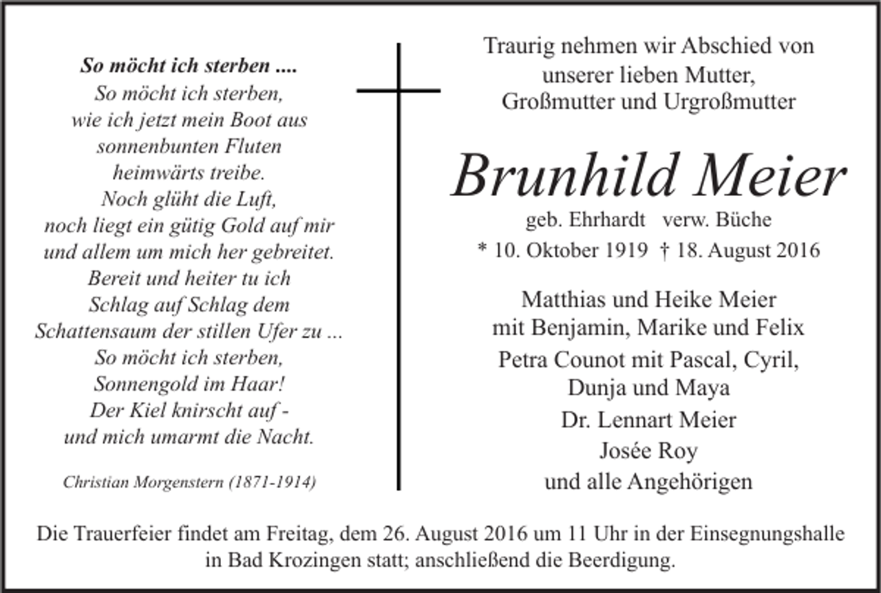 <p>So möcht ich sterben ....<br />So möcht ich sterben,<br />wie ich jetzt mein Boot aus<br />sonnenbunten Fluten<br />heimwärts treibe.<br />Noch glüht die Luft,<br />noch liegt ein gütig Gold auf mir<br />und allem um mich her gebreitet.<br />Bereit und heiter tu ich<br />Schlag auf Schlag dem<br />Schattensaum der stillen Ufer zu ...<br />So möcht ich sterben,<br />Sonnengold im Haar!<br />Der Kiel knirscht auf und mich umarmt die Nacht.<br />Christian Morgenstern (1871-1914)</p><p>Traurig nehmen wir Abschied von<br />unserer lieben Mutter,<br />Großmutter und Urgroßmutter</p><p>Brunhild Meier<br />geb. Ehrhardt verw. Büche<br />* 10. Oktober 1919 † 18. August 2016</p><p>Matthias und Heike Meier<br />mit Benjamin, Marike und Felix<br />Petra Counot mit Pascal, Cyril,<br />Dunja und Maya<br />Dr. Lennart Meier<br />Josée Roy<br />und alle Angehörigen</p><p>Die Trauerfeier findet am Freitag, dem 26. August 2016 um 11 Uhr in der Einsegnungshalle<br />in Bad Krozingen statt; anschließend die Beerdigung.</p>