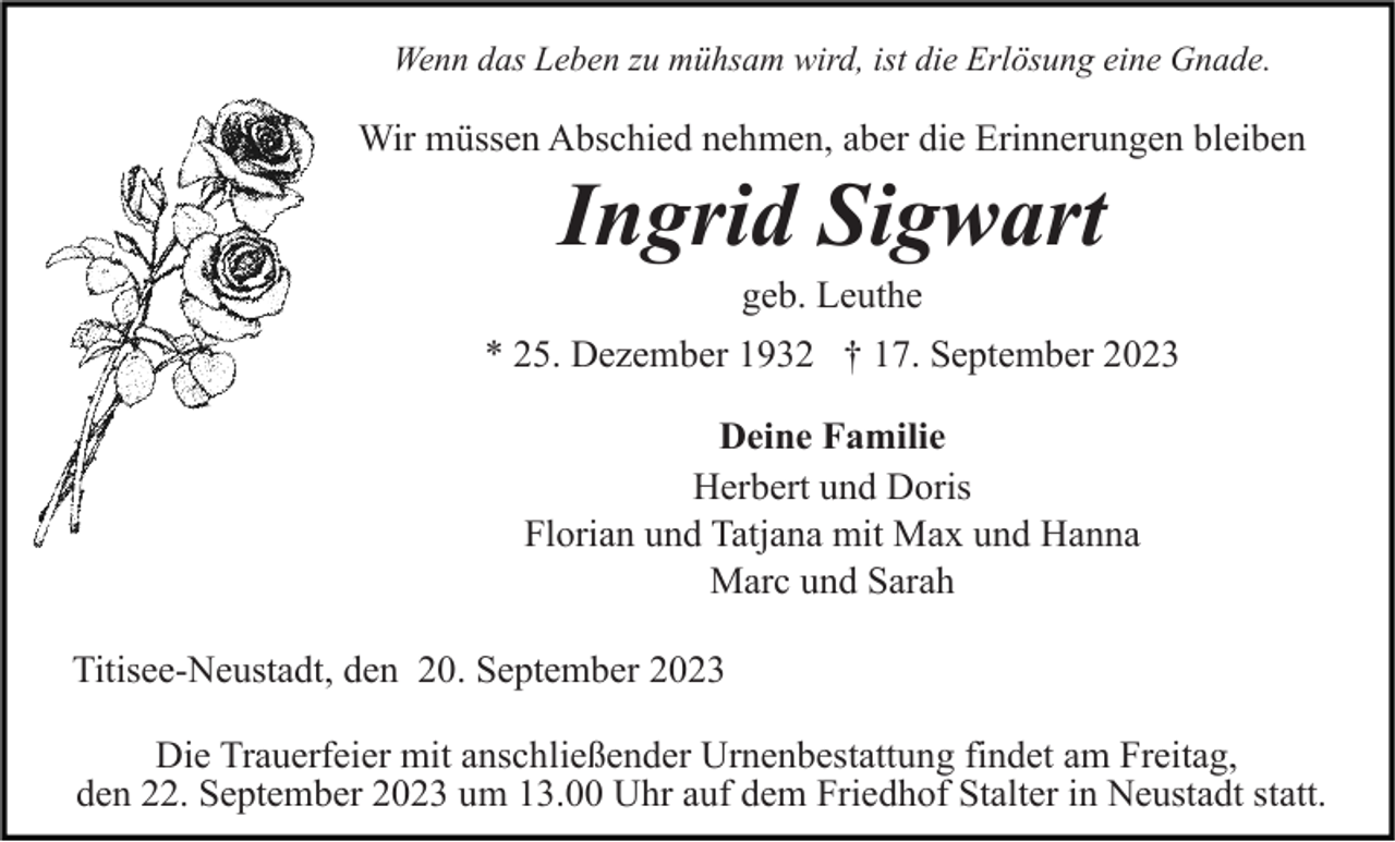 <p>Wenn das Leben zu mühsam wird, ist die Erlösung eine Gnade.</p><p>Wir müssen Abschied nehmen, aber die Erinnerungen bleiben</p><p>Ingrid Sigwart<br />geb. Leuthe<br />* 25. Dezember 1932 † 17. September 2023<br />Deine Familie<br />Herbert und Doris<br />Florian und Tatjana mit Max und Hanna<br />Marc und Sarah<br />Titisee-Neustadt, den 20. September 2023<br />Die Trauerfeier mit anschließender Urnenbestattung findet am Freitag,<br />den 22. September 2023 um 13.00 Uhr auf dem Friedhof Stalter in Neustadt statt.</p>