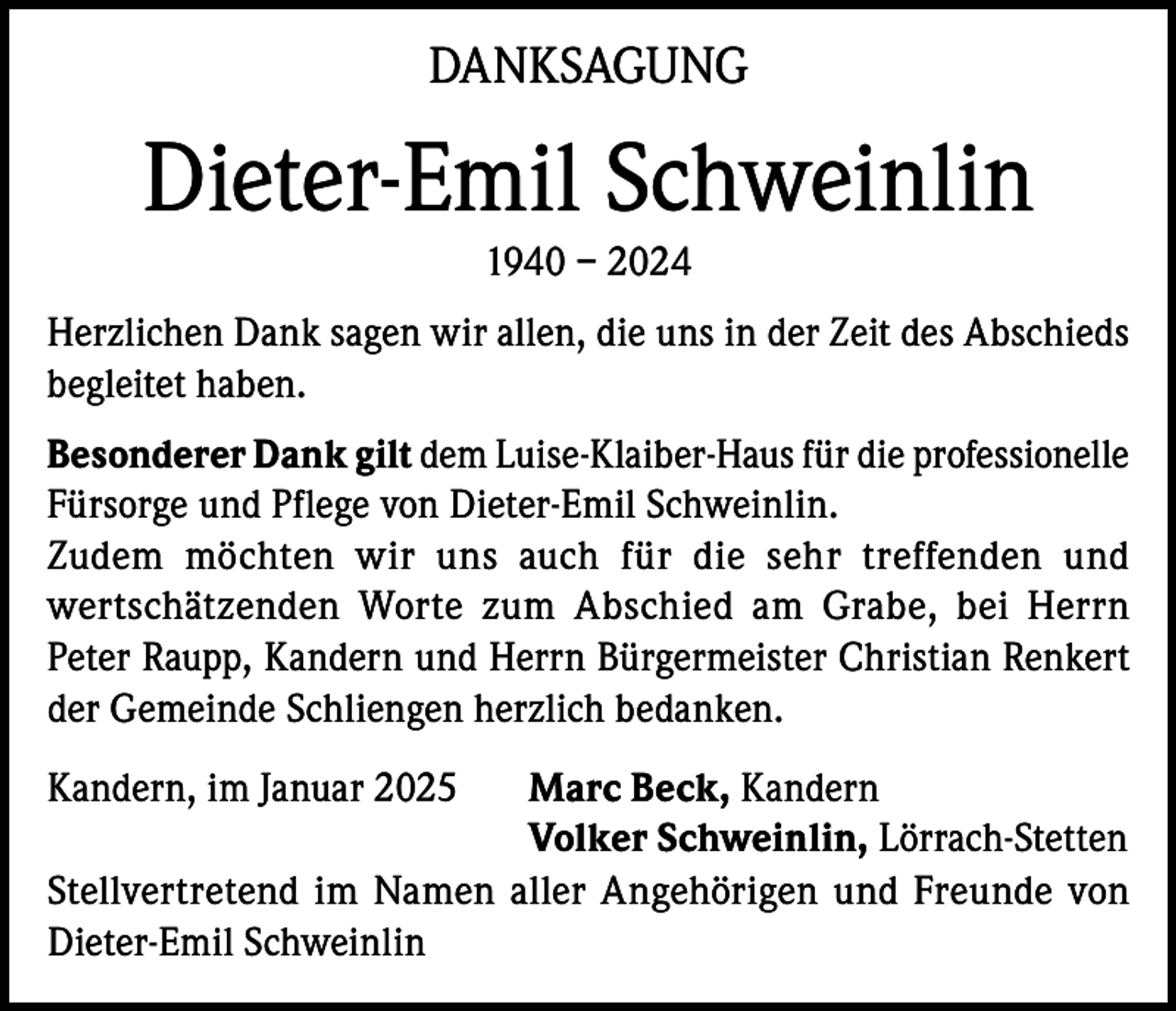 <p>DANKSAGUNG</p><p>Dieter-Emil Schweinlin<br />1940 – 2024<br />Herzlichen Dank sagen wir allen, die uns in der Zeit des Abschieds<br />begleitet haben.<br />Besonderer Dank gilt dem Luise-Klaiber-Haus für die professionelle<br />Fürsorge und Pflege von Dieter-Emil Schweinlin.<br />Zudem möchten wir uns auch für die sehr treffenden und<br />wertschätzenden Worte zum Abschied am Grabe, bei Herrn<br />Peter Raupp, Kandern und Herrn Bürgermeister Christian Renkert<br />der Gemeinde Schliengen herzlich bedanken.<br />Kandern, im Januar 2025 Marc Beck, Kandern<br />Volker Schweinlin, Lörrach-Stetten<br />Stellvertretend im Namen aller Angehörigen und Freunde von<br />Dieter-Emil Schweinlin</p>