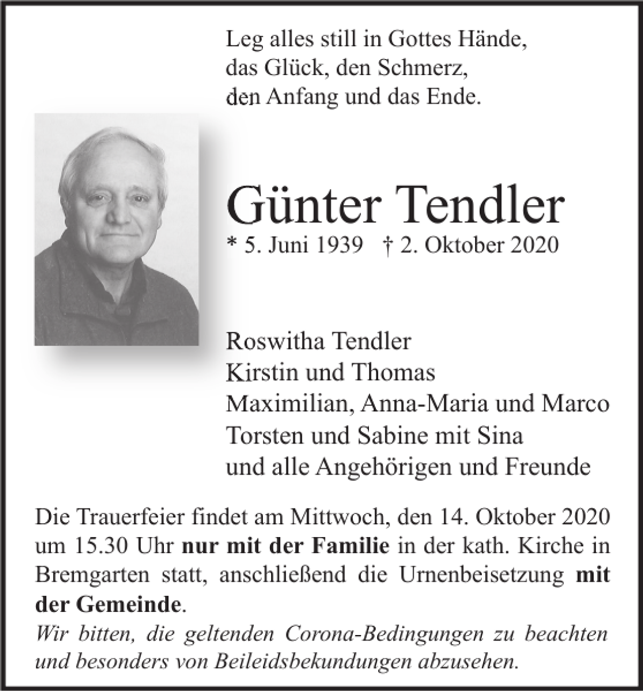 <p>Leg alles still in Gottes Hände,<br />das Glück, den Schmerz,<br />den Anfang und das Ende.</p><p>Günter Tendler<br />* 5. Juni 1939 † 2. Oktober 2020</p><p>Roswitha Tendler<br />Kirstin und Thomas<br />Maximilian, Anna-Maria und Marco<br />Torsten und Sabine mit Sina<br />und alle Angehörigen und Freunde<br />Die Trauerfeier findet am Mittwoch, den 14. Oktober 2020<br />um 15.30 Uhr nur mit der Familie in der kath. Kirche in<br />Bremgarten statt, anschließend die Urnenbeisetzung mit<br />der Gemeinde.<br />Wir bitten, die geltenden Corona-Bedingungen zu beachten<br />und besonders von Beileidsbekundungen abzusehen.</p>